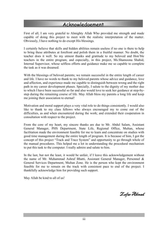iii
First of all, I am very grateful to Almighty Allah Who provided me strength and made
capable of doing this project to meet with the realistic interpretation of the matter.
Obviously, I have nothing to do except His blessings.
I certainly believe that skills and hidden abilities remain useless if no one is there to help
to bring these attributes at forefront and polish them in a fruitful manner. No doubt, the
teacher does it well. So my utmost thanks and gratitude to my beloved and Hon’ble
teachers in the entire program; and especially, in this project, Ms.Shamoona Shahid,
Internal Supervisor, whose selfless efforts and guidance make me so capable to complete
the task as it was dreamed.
With the blessings of beloved parents; we remain successful in the entire length of career
and life. I have no words to thank to my beloved parents whose advice and guidance, love
and affection, and experience made me capable to distinguish between wrong and the right
path in my career development phases. Specially, I salute to the dignity of my mother due
to which I have been successful so far and also would love to seek her guidance at step-by-
step during the remaining course of life. May Allah bless my parents a long life and keep
me joining their association to eternal!
Motivation and moral support plays a very vital role to do things consistently. I would also
like to thank to my class fellows who always encouraged my to come out of the
difficulties, as and when encountered during the work; and extended their cooperation in
consultation with respect to the project.
From the core of my heart, my sincere thanks are due to Mr. Abdul Salam, Assistant
General Manager, PHS Department, State Life, Regional Office, Multan, whose
facilitation made the environment feasible for me to learn and concentrate on studies with
good time management during the entire length of program. It is because of him, I got the
concept of this project “Track and Trace System” and opportunity to go through whole of
the manual procedures. This helped me a lot in understanding the procedural mechanism
to put this task to the computer. I really admire and salute to him.
In the last, but not the least, it would be unfair, if I leave this acknowledgement without
the name of Mr. Muhammad Ashraf Bhatti, Assistant General Manager, Personnel &
General Services Department, Multan Zone. He is the person who kept the environment
feasible for me to remain on the track with consistent pace to end of the project. I
thankfully acknowledge him for providing such support.
May Allah be kind to all of us!
Zafar Ahmad
Acknowledgement
 