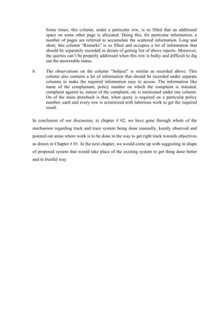 Some times, this column, under a particular row, is so filled that an additional
space on some other page is allocated. Doing this, for particular information, a
number of pages are referred to accumulate the scattered information. Long and
short, this column “Remarks” is so filled and occupies a lot of information that
should be separately recorded in dream of getting list of above reports. Moreover,
the queries can’t be properly addressed when this row is bulky and difficult to dig
out the answerable status.
b. The observations on the column “Subject” is similar as recorded above. This
column also contains a lot of information that should be recorded under separate
columns to make the required information easy to access. The information like
name of the complainant, policy number on which the complaint is initiated,
complaint against to, nature of the complaint, etc is mentioned under one column.
On of the main drawback is that, when query is required on a particular policy
number; each and every row is scrutinized with laborious work to get the required
result.
In conclusion of our discussion, in chapter # 02, we have gone through whole of the
mechanism regarding track and trace system being done manually, keenly observed and
pointed out areas where work is to be done in the way to get right track towards objectives
as drawn in Chapter # 01. In the next chapter, we would come up with suggesting in shape
of proposed system that would take place of the existing system to get thing done better
and in fruitful way.
 