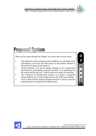 Department of Computer Sciences, Allama Iqbal Open University, Islamabad
MBA – IT Program, Report under Course “Software Project”, Code # 3419
Track and Trace System Ver 1.0.0
State Life Insurance Corporation of Pakistan, PHS – Department, Regional Office, Multan
When we have gone through this chapter, we will be able to know about:
 The objectives of the proposed system chalked out in the light of the
expectations of the user and with respect to the problem defined in
the result of existing system analysis
 System Proposal to be put for design keeping in view requirement
specifications, prototyping, proposed activities to be performed by
the system and having cost – benefit analysis to justify its feasibility
 The enlistment of benefits/main features in a dream of proposal
design chalked out in system proposal given for further proceedings.
 View to Main System Analysis Diagram that how it will act, once the
proposed system is designed and implemented.
C
H
A
P
T
E
R
0
3
 