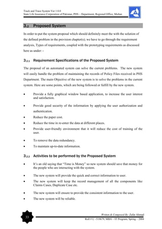 Track and Trace System Ver 1.0.0
State Life Insurance Corporation of Pakistan, PHS – Department, Regional Office, Multan
33
Written & Composed By: Zafar Ahmad
Roll # L –519679, MBA – IT Program, Spring – 2004
3.2 Proposed System
In order to put the system proposal which should definitely meet the with the solution of
the defined problem in the prevision chapter(s); we have to go through the requirement
analysis, Types of requirements, coupled with the prototyping requirements as discussed
here as under: -
3.2.1 Requirement Specifications of the Proposed System
The proposal of an automated system can solve the current problems. The new system
will easily handle the problem of maintaining the records of Policy Files received in PHS
Department. The main Objective of the new system is to solve the problems in the current
system. Here are some points, which are being followed or fulfill by the new system.
• Provide a fully graphical window based application, to increase the user interest
and satisfaction.
• Provide good security of the information by applying the user authorization and
authentication.
• Reduce the paper cost.
• Reduce the time in re-enter the data at different places.
• Provide user-friendly environment that it will reduce the cost of training of the
user.
• To remove the data redundancy.
• To maintain up-to-date information.
3.2.2 Activities to be performed by the Proposed System
• It’s an old saying that “Time is Money” so new system should save that money for
the people who are interacting with the system.
• The new system will provide the quick and correct information to user.
• The new system will keep the record management of all the components like
Claims Cases, Duplicate Case etc.
• The new system will ensure to provide the consistent information to the user.
• The new system will be reliable.
 