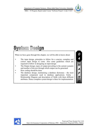 Department of Computer Sciences, Allama Iqbal Open University, Islamabad
MBA – IT Program, Report under Course “Software Project”, Code # 3419
Track and Trace System Ver 1.0.0
State Life Insurance Corporation of Pakistan, PHS – Department, Regional Office, Multan
When we have gone through this chapter, we will be able to know about:
 The input design, principles to follow for a concise, complete and
correct input design to come. Also some guidelines which are
required to follow in designing an input design
 The Output design, types of output prevailing in the current scenario
and number of devices through which output can be generated
 How coding should be done
 The database design, maintaining a database dictionary - the most
important component used in database applications. Entity –
Relationship Diagram and description of fields with there different
attributes. Hence complete system design is there for implementation
C
H
A
P
T
E
R
0
4
 