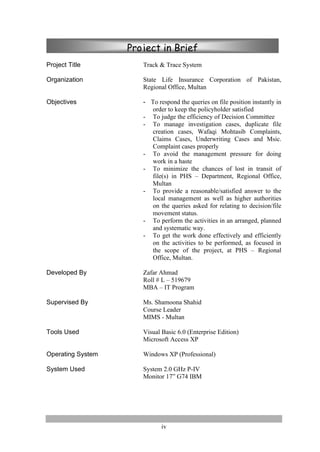iv
Project Title Track & Trace System
Organization State Life Insurance Corporation of Pakistan,
Regional Office, Multan
Objectives - To respond the queries on file position instantly in
order to keep the policyholder satisfied
- To judge the efficiency of Decision Committee
- To manage investigation cases, duplicate file
creation cases, Wafaqi Mohtasib Complaints,
Claims Cases, Underwriting Cases and Msic.
Complaint cases properly
- To avoid the management pressure for doing
work in a haste
- To minimize the chances of lost in transit of
file(s) in PHS – Department, Regional Office,
Multan
- To provide a reasonable/satisfied answer to the
local management as well as higher authorities
on the queries asked for relating to decision/file
movement status.
- To perform the activities in an arranged, planned
and systematic way.
- To get the work done effectively and efficiently
on the activities to be performed, as focused in
the scope of the project, at PHS – Regional
Office, Multan.
Developed By Zafar Ahmad
Roll # L – 519679
MBA – IT Program
Supervised By Ms. Shamoona Shahid
Course Leader
MIMS - Multan
Tools Used Visual Basic 6.0 (Enterprise Edition)
Microsoft Access XP
Operating System Windows XP (Professional)
System Used System 2.0 GHz P-IV
Monitor 17” G74 IBM
Project in Brief
 