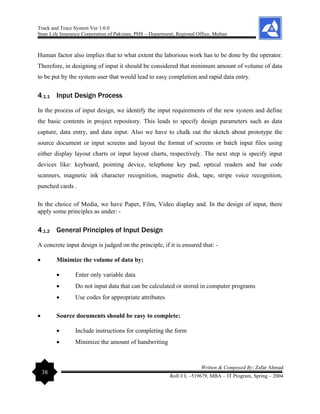 Track and Trace System Ver 1.0.0
State Life Insurance Corporation of Pakistan, PHS – Department, Regional Office, Multan
38
Written & Composed By: Zafar Ahmad
Roll # L –519679, MBA – IT Program, Spring – 2004
Human factor also implies that to what extent the laborious work has to be done by the operator.
Therefore, in designing of input it should be considered that minimum amount of volume of data
to be put by the system user that would lead to easy completion and rapid data entry.
4.1.1 Input Design Process
In the process of input design, we identify the input requirements of the new system and define
the basic contents in project repository. This leads to specify design parameters such as data
capture, data entry, and data input. Also we have to chalk out the sketch about prototype the
source document or input screens and layout the format of screens or batch input files using
either display layout charts or input layout charts, respectively. The next step is specify input
devices like: keyboard, pointing device, telephone key pad, optical readers and bar code
scanners, magnetic ink character recognition, magnetic disk, tape, stripe voice recognition,
punched cards .
In the choice of Media, we have Paper, Film, Video display and. In the design of input, there
apply some principles as under: -
4.1.2 General Principles of Input Design
A concrete input design is judged on the principle, if it is ensured that: -
• Minimize the volume of data by:
• Enter only variable data
• Do not input data that can be calculated or stored in computer programs
• Use codes for appropriate attributes
• Source documents should be easy to complete:
• Include instructions for completing the form
• Minimize the amount of handwriting
 