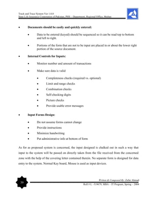 Track and Trace System Ver 1.0.0
State Life Insurance Corporation of Pakistan, PHS – Department, Regional Office, Multan
39
Written & Composed By: Zafar Ahmad
Roll # L –519679, MBA – IT Program, Spring – 2004
• Documents should be easily and quickly entered:
• Data to be entered (keyed) should be sequenced so it can be read top to bottom
and left to right.
• Portions of the form that are not to be input are placed in or about the lower right
portion of the source document.
• Internal Controls for Inputs:
• Monitor number and amount of transactions
• Make sure data is valid
• Completeness checks (required vs. optional)
• Limit and range checks
• Combination checks
• Self-checking digits
• Picture checks
• Provide usable error messages
• Input Forms Design:
• Do not assume forms cannot change
• Provide instructions
• Minimize handwriting
• Put administrative info at bottom of form
As for as proposed system is concerned, the input designed is chalked out in such a way that
input to the system will be passed on directly taken from the file received from the concerned
zone with the help of the covering letter contained therein. No separate form is designed for data
entry to the system. Normal Key board, Mouse is used as input devices.
 