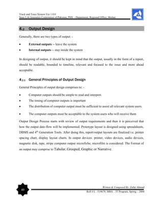 Track and Trace System Ver 1.0.0
State Life Insurance Corporation of Pakistan, PHS – Department, Regional Office, Multan
40
Written & Composed By: Zafar Ahmad
Roll # L –519679, MBA – IT Program, Spring – 2004
4.2 Output Design
Generally, there are two types of output: -
• External outputs -- leave the system
• Internal outputs -- stay inside the system
In designing of output, it should be kept in mind that the output, usually in the form of a report,
should be readable, bounded to timeline, relevant and focused to the issue and more ahead
acceptable.
4.2.1 General Principles of Output Design
General Principles of output design comprises to: -
• Computer outputs should be simple to read and interpret.
• The timing of computer outputs is important
• The distribution of computer output must be sufficient to assist all relevant system users.
• The computer outputs must be acceptable to the system users who will receive them
Output Design Process starts with review of output requirements and then it is perceived that
how the output date-flow will be implemented. Prototype layout is designed using spreadsheets,
DBMS and 4th
Generation Tools. After doing this, report/output layouts are finalized i.e. printer
spacing chart, display layout charts. In output devices: printer, video devices, audio devices,
magnetic disk, tape, stripe computer output microfiche, microfilm is considered. The Format of
an output may comprise to Tabular, Grouped, Graphic or Narrative.
 