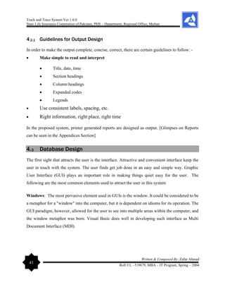 Track and Trace System Ver 1.0.0
State Life Insurance Corporation of Pakistan, PHS – Department, Regional Office, Multan
41
Written & Composed By: Zafar Ahmad
Roll # L –519679, MBA – IT Program, Spring – 2004
4.2.1 Guidelines for Output Design
In order to make the output complete, concise, correct, there are certain guidelines to follow: -
• Make simple to read and interpret
• Title, date, time
• Section headings
• Column headings
• Expanded codes
• Legends
• Use consistent labels, spacing, etc.
• Right information, right place, right time
In the proposed system, printer generated reports are designed as output. [Glimpses on Reports
can be seen in the Appendices Section]
4.3 Database Design
The first sight that attracts the user is the interface. Attractive and convenient interface keep the
user in touch with the system. The user finds get job done in an easy and simple way. Graphic
User Interface (GUI) plays an important role in making things quiet easy for the user. The
following are the most common elements used to attract the user in this system
Windows: The most pervasive element used in GUIs is the window. It could be considered to be
a metaphor for a "window" into the computer, but it is dependent on idioms for its operation. The
GUI paradigm, however, allowed for the user to see into multiple areas within the computer, and
the window metaphor was born. Visual Basic does well in developing such interface as Multi
Document Interface (MDI).
 