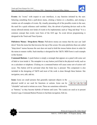 Track and Trace System Ver 1.0.0
State Life Insurance Corporation of Pakistan, PHS – Department, Regional Office, Multan
42
Written & Composed By: Zafar Ahmad
Roll # L –519679, MBA – IT Program, Spring – 2004
Events: An "event," with respect to user interfaces, is any function initiated by the user.
Selecting something from a pull-down menu, clicking a button or a checkbox, and closing a
window are all examples of events. By visually presenting all of the possible events to the user,
the need for a quick reference card vanished. Also, the advent of pointing devices such as the
mouse allowed entirely new kinds of events to be implemented, such as "drag and drop." It is a
common concept that events were born of the GUI age. So event driven programming is
designed in the Track and Trace System.
Pull-down Menus / Drop-down Menus: Pull-down menus are menus that the user can "pull
down" from the menu bar that traverses the top of the screen. On some platforms these are called
"drop down" menus because the user does not need to hold the mouse button down in order for
the menu to remain visible. Such interface is designed for the T&TS. MDI Form is such example
in this System
Command Buttons: A push button is simply a rectangle that appears on a panel with some sort
of label or icon inside it. The metaphor is to any button you'd find in the physical world, such as
on a calculator or telephone. Clicking on a command button will cause some sort of action will
occur. This button will be activated when the Enter key is pressed. This component is also
included in the designing of T&TS and most of the work is done through these buttons: like
navigation, save, edit, add etc.
Icons: Icons are small pictures that generally represent objects in the
physical world or are used for functions or actions. Icons can be
"clickable" and used to initiate an event. These are sometimes referred to
as "buttons," as they become hybrids of buttons and icons. The icon(s) are used as to present
System Logo, Command Button Pictures to facilitate navigation, Edit etc.
 