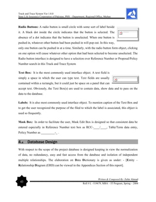Track and Trace System Ver 1.0.0
State Life Insurance Corporation of Pakistan, PHS – Department, Regional Office, Multan
43
Written & Composed By: Zafar Ahmad
Roll # L –519679, MBA – IT Program, Spring – 2004
Radio Buttons: A radio button is small circle with some sort of label beside
it. A black dot inside the circle indicates that the button is selected. The
absence of a dot indicates that the button is unselected. When one button is
pushed in, whatever other button had been pushed in will pop out. In this way,
only one button can be pushed in at a time. Similarly, with the radio button form object, clicking
on one option will cause whatever other option that had been selected to become unselected. The
Radio button interface is designed to have a selection over Reference Number or Proposal/Policy
Number search in this Track and Trace System
Text Box: It is the most commonly used interface object. A text field is
simply a space in which the user can type text. Text fields are usually
contained within a rectangle, but it could just be space on a panel that can
accept text. Obviously, the Text Box(s) are used to contain data, show data and to pass on the
data to the database.
Labels: It is also most commonly used interface object. To mention caption of the Text Box and
to get the user recognized the purpose of the filed to which the label is associated, this object is
used so frequently.
Mask Box: In order to facilitate the user, Mask Edit Box is designed so that consistent data be
entered especially in Reference Number text box as RCC-____/____, Table/Term data entry,
Policy Number as _________-_ .
4.4 Database Design
With respect to the scope of the project database is designed keeping in view the normalization
of data, no redundancy, easy and fast access from the database and isolation of independent
multiple relationships. The elaboration on Data Dictionary is given as under: - [Entity –
Relationship Diagram (ERD) can be viewed in the Appendices Section of this report].
 
