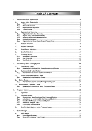 1. Introduction of the Organization...........................................................................................................1
1.1 Nature of the Organization ..........................................................................................................1
1.1.2 Vision ........................................................................................................................................2
1.1.3 Mission Statement ..................................................................................................................2
1.1.4 Organizational Objectives .......................................................................................................2
1.1.5 Quality Policy...........................................................................................................................2
1.2 Organizational Hierarchy .............................................................................................................2
1.2.1 Organizational Setup Hierarchy..............................................................................................3
1.2.2 Region-wise/Zone-wise Hierarchy..........................................................................................3
1.2.3 Division/Department-wise Hierarchy.....................................................................................4
1.2.4 Controlling Hierarchy...............................................................................................................5
1.2.5 Organizational Hierarchy on Project Target Area..................................................................5
1.3 Problem Definition .......................................................................................................................8
1.4 Scope of the Project.....................................................................................................................9
1.5 Broad Based Objectives.............................................................................................................11
1.6 Specific Objectives .....................................................................................................................11
1.7 Feasibility Report........................................................................................................................11
1.7.1 Hardware & Software............................................................................................................11
1.7.2 User Expertise ........................................................................................................................12
1.7.3 Cost Analysis..........................................................................................................................12
2. Detail Study of the Existing System....................................................................................................13
2.1. Underwriting Cases ....................................................................................................................13
2.1.1 Drawbacks in Underwriting Cases Management System ..................................................16
2.2 Duplicate File Creation Matters.................................................................................................16
2.2.1 Drawbacks in Duplicate File Creation Matter......................................................................20
2.3. Death Claims Investigation Cases.............................................................................................20
2.3.1 Drawbacks in Investigation Cases........................................................................................23
2.4 Claims Cases ...................................................................................................................................24
2.4.3 Drawbacks in Claims Cases Management System ............................................................27
2.5 Miscellaneous Complaint Cases ....................................................................................................28
2.5.1 Drawbacks in handling of Misc. Complaint Cases .............................................................30
3. Proposed System.................................................................................................................................32
3.1 Objectives....................................................................................................................................32
3.2 Proposed System........................................................................................................................33
3.2.1 Requirement Specifications of the Proposed System........................................................33
3.2.2 Activities to be performed by the Proposed System...........................................................33
3.2.3 Cost Benefit Analysis of Proposed System..........................................................................34
3.2.4 Data Flow Diagram (DFD) .....................................................................................................35
3.2.5 Prototyping Requirements....................................................................................................35
3.4 Benefits/Main Features of the Proposed System....................................................................36
4. System Design .....................................................................................................................................37
4.1 Input Design................................................................................................................................37
4.1.1 Input Design Process.............................................................................................................38
4.1.2 General Principles of Input Design.......................................................................................38
Table of Contents
 