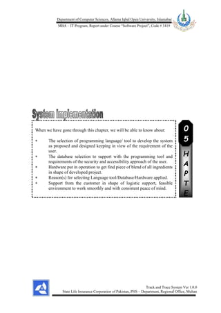 Department of Computer Sciences, Allama Iqbal Open University, Islamabad
MBA – IT Program, Report under Course “Software Project”, Code # 3419
Track and Trace System Ver 1.0.0
State Life Insurance Corporation of Pakistan, PHS – Department, Regional Office, Multan
When we have gone through this chapter, we will be able to know about:
 The selection of programming language/ tool to develop the system
as proposed and designed keeping in view of the requirement of the
user.
 The database selection to support with the programming tool and
requirements of the security and accessibility approach of the user.
 Hardware put in operation to get find piece of blend of all ingredients
in shape of developed project.
 Reason(s) for selecting Language tool/Database/Hardware applied.
 Support from the customer in shape of logistic support, feasible
environment to work smoothly and with consistent peace of mind.
C
H
A
P
T
E
R
0
5
 