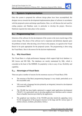 Track and Trace System Ver 1.0.0
State Life Insurance Corporation of Pakistan, PHS – Department, Regional Office, Multan
70
Written & Composed By: Zafar Ahmad
Roll # L –519679, MBA – IT Program, Spring – 2004
5. System Implementation
Once the system is proposed the software design phase have been accomplished, the
designer moves towards the development/implementation phase of software in accordance
with the proposed system and design specification. Here, we will discuss the tool used for
coding purpose and Database used, in particular to develop the project. However,
Hardware required also takes place in the scenario.
5.1 Programming Tool
Selection of the software for the development of the system is the most crucial stage of the
system design .The choice of the software tool is important and definitely depends upon
the problems in hand. After devoting a lot of time to this purpose, we agreed on the Visual
Basic6 to be quite appropriate for the proposed system. The programming is done using
the Visual Basic. Here is the answer for the decision implemented.
5.1.1 Why Visual Basic
The Visual Basic is a high performance language which support high level database i.e.
MS Access and MS SQL. The databases are mostly maintained by SQL, which is
conceded as the heart of the RDBMS. Its popularity is due to easy of use, flexibility and
capability.
5.1.2 Advantages of Visual Basic
There are quite a number of reasons for the enormous success of Visual Basic (VB):
• The structure of the Basic programming language is very simple, particularly as to
the executable code.
• VB is not only a language but also primarily an integrated, interactive development
environment ("IDE").
• The VB-IDE has been highly optimized to support rapid application development
("RAD"). It is particularly easy to develop graphical user interfaces and to connect
them to handler functions provided by the application.
• The graphical user interface of the VB-IDE provides intuitively appealing views
for the management of the program structure in the large and the various types of
entities (classes, modules, procedures, forms,).
 