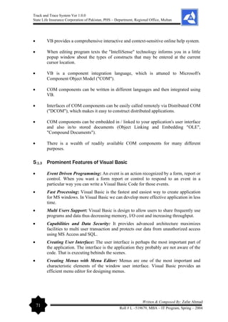 Track and Trace System Ver 1.0.0
State Life Insurance Corporation of Pakistan, PHS – Department, Regional Office, Multan
71
Written & Composed By: Zafar Ahmad
Roll # L –519679, MBA – IT Program, Spring – 2004
• VB provides a comprehensive interactive and context-sensitive online help system.
• When editing program texts the "IntelliSense" technology informs you in a little
popup window about the types of constructs that may be entered at the current
cursor location.
• VB is a component integration language, which is attuned to Microsoft's
Component Object Model ("COM").
• COM components can be written in different languages and then integrated using
VB.
• Interfaces of COM components can be easily called remotely via Distributed COM
("DCOM"), which makes it easy to construct distributed applications.
• COM components can be embedded in / linked to your application's user interface
and also in/to stored documents (Object Linking and Embedding "OLE",
"Compound Documents").
• There is a wealth of readily available COM components for many different
purposes.
5.1.3 Prominent Features of Visual Basic
• Event Driven Programming: An event is an action recognized by a form, report or
control. When you want a form report or control to respond to an event in a
particular way you can write a Visual Basic Code for those events.
• Fast Processing: Visual Basic is the fastest and easiest way to create application
for MS windows. In Visual Basic we can develop more effective application in less
time.
• Multi Users Support: Visual Basic is design to allow users to share frequently use
programs and data thus decreasing memory, I/O cost and increasing throughput.
• Capabilities and Data Security: It provides advanced architecture maximizes
facilities to multi user transaction and protects our data from unauthorized access
using MS Access and SQL.
• Creating User Interface: The user interface is perhaps the most important part of
the application. The interface is the application they probably are not aware of the
code. That is executing behinds the scenes.
• Creating Menus with Menu Editor: Menus are one of the most important and
characteristic elements of the window user interface. Visual Basic provides an
efficient menu editor for designing menus.
 
