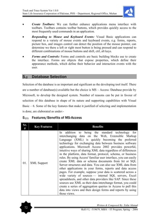 Track and Trace System Ver 1.0.0
State Life Insurance Corporation of Pakistan, PHS – Department, Regional Office, Multan
72
Written & Composed By: Zafar Ahmad
Roll # L –519679, MBA – IT Program, Spring – 2004
• Create Toolbars: We can further enhance applications menu interface with
toolbars. Toolbars contains toolbar buttons, which provides quickly access to the
most frequently used commands in an application.
• Responding to Mouse and Keyboard Events: Visual Basic applications can
respond to a variety of mouse events and keyboard events, e.g. forms, reports,
picture box, and images control can detect the position of the mouse pointer, can
determine we there a left or right most button is being pressed and can respond to
different combinations of mouse buttons and shift, ctrl, alt keys.
• Forms and Controls: Forms and controls are basic building blocks use to create
the interface. Forms are objects that expose properties, which define their
appearance methods, which define their behavior and interaction events with the
user.
5.2 Database Selection
Selection of the database is as important and significant as the developing tool itself. There
are a number of database(s) available but the choice is MS – Access: Database provide by
Microsoft, to develop the designed system. Number of reasons can be put in favour of
selection of this database in shape of its nature and supporting capabilities with Visual
Basic – 6. Some of the key features that make it justified of selecting and implementation
is done, are elaborated as under:-
5.2.1 Features/Benefits of MS-Access
Sr.
#
Key Features Benefits
01. XML Support
In addition to being the standard technology for
interchanging data on the Web, Extensible Markup
Language (XML) is quickly becoming the preferred
technology for exchanging data between business software
applications. Microsoft Access 2002 provides powerful,
intuitive ways of sharing XML data regardless of differences
in the platform, data format, protocol, schema, or business
rules. By using Access' familiar user interface, you can easily
create XML data or schema documents from Jet or SQL
Server structures and data. You can also use XML data from
other applications in your forms, reports and data access
pages. For example, suppose your data is scattered across a
wide variety of sources — internal SQL servers, Excel
spreadsheets, and other data providers like SAP. Since these
sources use XML as their data interchange format, you could
create a series of aggregation queries in Access to pull this
data into views and then design forms and reports by using
those views.
 