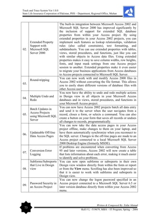 Track and Trace System Ver 1.0.0
State Life Insurance Corporation of Pakistan, PHS – Department, Regional Office, Multan
73
Written & Composed By: Zafar Ahmad
Roll # L –519679, MBA – IT Program, Spring – 2004
02.
Extended Property
Support with
Microsoft SQL
Server 2000
The built-in integration between Microsoft Access 2002 and
Microsoft SQL Server 2000 has improved significantly by
the inclusion of support for extended SQL database
properties from within your Access project. By using
extended properties in your Access 2002 projects, you can
implement such features as lookup relationships, validation
rules (also called constraints), text formatting, and
subdatasheets. You can use extended properties with tables,
views, stored procedures, and functions, just like you can
with similar objects in Access data files. Using extended
properties makes it easy to save column widths, row heights,
fonts, and input mask settings from one Access project
session to another. Extended properties make it even easier
to migrate your business applications from Access databases
to Access projects connected to Microsoft SQL Server.
03.
Round-tripping
You can now work with and modify Access 2000 files in
Access 2002 without converting the file format. This allows
you to easily share different versions of database files with
other Access users.
04.
Multiple Undo and
Redo
You now have the ability to undo and redo multiple actions
in Design view in all objects in your Microsoft Access
databases and in views, stored procedures, and functions in
your Microsoft Access project.
05.
Batch Updates in
Access Projects
using Microsoft SQL
Server
You can now have Access 2002 projects batch all data entry
and send it to the server when the user navigates from a
record, closes a form, or selects a command. You can also
create a button on your form that saves all records or undoes
all changes to records, programmatically.
06.
Updateable Off-line
Data Access Pages
You can now take the data access pages in your Access
project offline, make changes to them on your laptop, and
have them automatically synchronize when you reconnect to
the SQL server. Changes to the off-line pages are made to an
Access project connected to a local Microsoft SQL Server
2000 Desktop Engine (formerly MSDE).
07.
Conversion Error
Logging
If problems are encountered when converting from Access
95 and later versions, Access 2002 will now create a table
that lists information about each error, making it much easier
to identify and solve problems.
08.
Subforms/Subreports
that Live in Design
view
You can now open subforms or subreports in their own
Design view window directly from within the form or report
or from the View menu. Scrolling has also been improved so
that it is easier to work with subforms and subreports in
Design view.
09.
Password Security in
an Access Project
You can now change the logon password specified in an
Access project connected to a Microsoft SQL Server 6.5 or
later version database directly from within your Access 2002
menu.
 