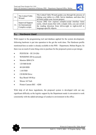 Track and Trace System Ver 1.0.0
State Life Insurance Corporation of Pakistan, PHS – Department, Regional Office, Multan
74
Written & Composed By: Zafar Ahmad
Roll # L –519679, MBA – IT Program, Spring – 2004
10.
The Linked Table
Wizard
The Linked Table Wizard guides you through the process of
linking your tables to a SQL Server database, and does this
all from within your Access project.
11.
Improved Support
for International
Complex-scripts
Access 2002 now exposes complex-script interface items
easily, which means that with a simple click, you can switch
the reading direction from left-to-right to right-to-left in
language-specific objects.
5.3 Hardware Used
With respect to the programming tool and database applied for the system development;
following hardware is put into operation to the get the work done. The Hardware profile
mentioned here as under is already available in the PHS – Department, Multan Region. So
there was no need of some thing extra to purchase for the proposed system as per design.
• PENTIUM – III 2.0 GHz
• WINDOWS XP [Licensed]
• Monitor IBM G74
• 128 MB RAM
• 40 GB HDD
• 1.44 FDD
• CD ROM Drive
• Key Board 104 Key
• Mouse A4 Tack
• Printer Cannon BJC – 4200
With help of all these ingredients, the proposed system is developed with out any
significant difficulty as the logistic support by the Department made it convenient to work
consistently with the added advantage of conducive environment in the office.
 