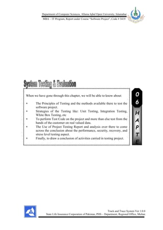 Department of Computer Sciences, Allama Iqbal Open University, Islamabad
MBA – IT Program, Report under Course “Software Project”, Code # 3419
Track and Trace System Ver 1.0.0
State Life Insurance Corporation of Pakistan, PHS – Department, Regional Office, Multan
When we have gone through this chapter, we will be able to know about:
 The Principles of Testing and the methods available there to test the
software project.
 Strategies of the Testing like: Unit Testing, Integration Testing,
White Box Testing, etc
 To perform Test Code on the project and more than else test from the
hands of the customer on real valued data.
 The Use of Project Testing Report and analysis over there to come
across the conclusion about the performance, security, recovery, and
stress level testing aspect.
 Finally, to draw a conclusion of activities carried in testing project.
C
H
A
P
T
E
R
0
6
 