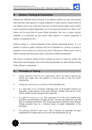 Track and Trace System Ver 1.0.0
State Life Insurance Corporation of Pakistan, PHS – Department, Regional Office, Multan
75
Written & Composed By: Zafar Ahmad
Roll # L –519679, MBA – IT Program, Spring – 2004
6. System Testing & Evaluation
Software has infiltrated almost all areas in the industry and has over the years become
more and more wide spread as a crucial component of many systems. System failure in
any industry can be very costly and in the case of critical systems (fight control, nuclear
reactor monitoring, medical applications, etc.) it can mean lost human lives. These "cost"
factors call for some kind of system failure prevention. One way to ensure system's
reliability is to extensively test the system. Since software is a system component, it
requires a testing process also.
Software testing is a critical component of the software engineering process. It is an
element of software quality assurance and can be described as a process of running a
program in such a manner as to uncover any errors. This process, while seen by some as
tedious, tiresome and unnecessary, plays a vital role in software development.
The process of software testing involves creating test cases to "break the system" but
before these can be designed, most of the following principles are observed before testing
of this software is commenced: -
6.1 Principles of Testing
• Testing should be based on user requirements. This is in order to uncover any
defects that might cause the program or system to fail to meet the client's
requirements.
• Testing time and resources are limited. Avoid redundant tests.
• It is impossible to test everything. Exhaustive tests of all possible scenarios are
impossible, simple because of the many different variables affecting the system
and the number of paths a program flow might take.
• Use effective resources to test. This represents use of the most suitable tools,
procedures and individuals to conduct the tests. The test team should use tools that
they are confident and familiar with. Testing procedures should be clearly defined.
Testing personnel may be a technical group of people independent of the
developers.
• Test planning should be done early. This is because test planning can begin
independently of coding and as soon as the client requirements are set.
 