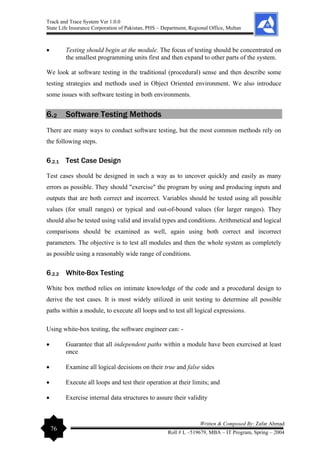 Track and Trace System Ver 1.0.0
State Life Insurance Corporation of Pakistan, PHS – Department, Regional Office, Multan
76
Written & Composed By: Zafar Ahmad
Roll # L –519679, MBA – IT Program, Spring – 2004
• Testing should begin at the module. The focus of testing should be concentrated on
the smallest programming units first and then expand to other parts of the system.
We look at software testing in the traditional (procedural) sense and then describe some
testing strategies and methods used in Object Oriented environment. We also introduce
some issues with software testing in both environments.
6.2 Software Testing Methods
There are many ways to conduct software testing, but the most common methods rely on
the following steps.
6.2.1 Test Case Design
Test cases should be designed in such a way as to uncover quickly and easily as many
errors as possible. They should "exercise" the program by using and producing inputs and
outputs that are both correct and incorrect. Variables should be tested using all possible
values (for small ranges) or typical and out-of-bound values (for larger ranges). They
should also be tested using valid and invalid types and conditions. Arithmetical and logical
comparisons should be examined as well, again using both correct and incorrect
parameters. The objective is to test all modules and then the whole system as completely
as possible using a reasonably wide range of conditions.
6.2.2 White-Box Testing
White box method relies on intimate knowledge of the code and a procedural design to
derive the test cases. It is most widely utilized in unit testing to determine all possible
paths within a module, to execute all loops and to test all logical expressions.
Using white-box testing, the software engineer can: -
• Guarantee that all independent paths within a module have been exercised at least
once
• Examine all logical decisions on their true and false sides
• Execute all loops and test their operation at their limits; and
• Exercise internal data structures to assure their validity
 