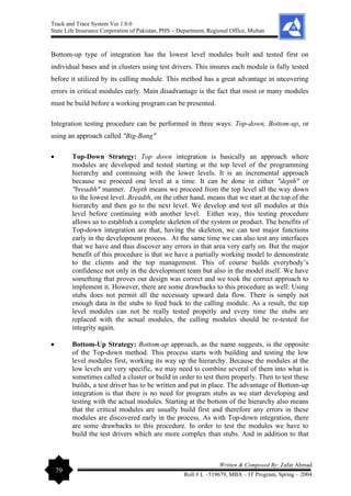 Track and Trace System Ver 1.0.0
State Life Insurance Corporation of Pakistan, PHS – Department, Regional Office, Multan
79
Written & Composed By: Zafar Ahmad
Roll # L –519679, MBA – IT Program, Spring – 2004
Bottom-up type of integration has the lowest level modules built and tested first on
individual bases and in clusters using test drivers. This insures each module is fully tested
before it utilized by its calling module. This method has a great advantage in uncovering
errors in critical modules early. Main disadvantage is the fact that most or many modules
must be build before a working program can be presented.
Integration testing procedure can be performed in three ways: Top-down, Bottom-up, or
using an approach called "Big-Bang"
• Top-Down Strategy: Top down integration is basically an approach where
modules are developed and tested starting at the top level of the programming
hierarchy and continuing with the lower levels. It is an incremental approach
because we proceed one level at a time. It can be done in either "depth" or
"breadth" manner. Depth means we proceed from the top level all the way down
to the lowest level. Breadth, on the other hand, means that we start at the top of the
hierarchy and then go to the next level. We develop and test all modules at this
level before continuing with another level. Either way, this testing procedure
allows us to establish a complete skeleton of the system or product. The benefits of
Top-down integration are that, having the skeleton, we can test major functions
early in the development process. At the same time we can also test any interfaces
that we have and thus discover any errors in that area very early on. But the major
benefit of this procedure is that we have a partially working model to demonstrate
to the clients and the top management. This of course builds everybody’s
confidence not only in the development team but also in the model itself. We have
something that proves our design was correct and we took the correct approach to
implement it. However, there are some drawbacks to this procedure as well: Using
stubs does not permit all the necessary upward data flow. There is simply not
enough data in the stubs to feed back to the calling module. As a result, the top
level modules can not be really tested properly and every time the stubs are
replaced with the actual modules, the calling modules should be re-tested for
integrity again.
• Bottom-Up Strategy: Bottom-up approach, as the name suggests, is the opposite
of the Top-down method. This process starts with building and testing the low
level modules first, working its way up the hierarchy. Because the modules at the
low levels are very specific, we may need to combine several of them into what is
sometimes called a cluster or build in order to test them properly. Then to test these
builds, a test driver has to be written and put in place. The advantage of Bottom-up
integration is that there is no need for program stubs as we start developing and
testing with the actual modules. Starting at the bottom of the hierarchy also means
that the critical modules are usually build first and therefore any errors in these
modules are discovered early in the process. As with Top-down integration, there
are some drawbacks to this procedure. In order to test the modules we have to
build the test drivers which are more complex than stubs. And in addition to that
 