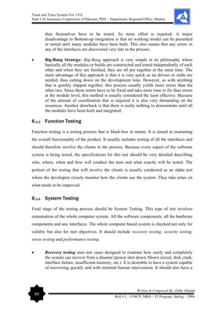 Track and Trace System Ver 1.0.0
State Life Insurance Corporation of Pakistan, PHS – Department, Regional Office, Multan
80
Written & Composed By: Zafar Ahmad
Roll # L –519679, MBA – IT Program, Spring – 2004
they themselves have to be tested. So more effort is required. A major
disadvantage to Bottom-up integration is that no working model can be presented
or tested until many modules have been built. This also means that any errors in
any of the interfaces are discovered very late in the process.
• Big-Bang Strategy: Big-Bang approach is very simple in its philosophy where
basically all the modules or builds are constructed and tested independently of each
other and when they are finished, they are all put together at the same time. The
main advantage of this approach is that it is very quick as no drivers or stubs are
needed, thus cutting down on the development time. However, as with anything
that is quickly slapped together, this process usually yields more errors than the
other two. Since these errors have to be fixed and take more time to fix than errors
at the module level, this method is usually considered the least effective. Because
of the amount of coordination that is required it is also very demanding on the
resources. Another drawback is that there is really nothing to demonstrate until all
the modules have been built and integrated.
6.3.3 Function Testing
Function testing is a testing process that is black-box in nature. It is aimed at examining
the overall functionality of the product. It usually includes testing of all the interfaces and
should therefore involve the clients in the process. Because every aspect of the software
system is being tested, the specifications for this test should be very detailed describing
who, where, when and how will conduct the tests and what exactly will be tested. The
portion of the testing that will involve the clients is usually conducted as an alpha test
where the developers closely monitor how the clients use the system. They take notes on
what needs to be improved.
6.3.4 System Testing
Final stage of the testing process should be System Testing. This type of test involves
examination of the whole computer system. All the software components, all the hardware
components and any interfaces. The whole computer based system is checked not only for
validity but also for met objectives. It should include recovery testing, security testing,
stress testing and performance testing.
• Recovery testing uses test cases designed to examine how easily and completely
the system can recover from a disaster (power shut down, blown circuit, disk crash,
interface failure, insufficient memory, etc.). It is desirable to have a system capable
of recovering quickly and with minimal human intervention. It should also have a
 