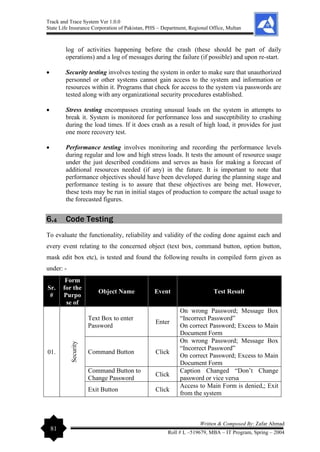 Track and Trace System Ver 1.0.0
State Life Insurance Corporation of Pakistan, PHS – Department, Regional Office, Multan
81
Written & Composed By: Zafar Ahmad
Roll # L –519679, MBA – IT Program, Spring – 2004
log of activities happening before the crash (these should be part of daily
operations) and a log of messages during the failure (if possible) and upon re-start.
• Security testing involves testing the system in order to make sure that unauthorized
personnel or other systems cannot gain access to the system and information or
resources within it. Programs that check for access to the system via passwords are
tested along with any organizational security procedures established.
• Stress testing encompasses creating unusual loads on the system in attempts to
break it. System is monitored for performance loss and susceptibility to crashing
during the load times. If it does crash as a result of high load, it provides for just
one more recovery test.
• Performance testing involves monitoring and recording the performance levels
during regular and low and high stress loads. It tests the amount of resource usage
under the just described conditions and serves as basis for making a forecast of
additional resources needed (if any) in the future. It is important to note that
performance objectives should have been developed during the planning stage and
performance testing is to assure that these objectives are being met. However,
these tests may be run in initial stages of production to compare the actual usage to
the forecasted figures.
6.4 Code Testing
To evaluate the functionality, reliability and validity of the coding done against each and
every event relating to the concerned object (text box, command button, option button,
mask edit box etc), is tested and found the following results in compiled form given as
under: -
Sr.
#
Form
for the
Purpo
se of
Object Name Event Test Result
01.
Security
Text Box to enter
Password
Enter
On wrong Password; Message Box
“Incorrect Password”
On correct Password; Excess to Main
Document Form
Command Button Click
On wrong Password; Message Box
“Incorrect Password”
On correct Password; Excess to Main
Document Form
Command Button to
Change Password
Click
Caption Changed “Don’t Change
password or vice versa
Exit Button Click
Access to Main Form is denied,; Exit
from the system
 