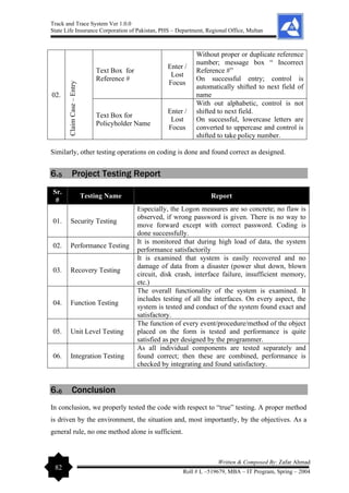 Track and Trace System Ver 1.0.0
State Life Insurance Corporation of Pakistan, PHS – Department, Regional Office, Multan
82
Written & Composed By: Zafar Ahmad
Roll # L –519679, MBA – IT Program, Spring – 2004
02.
Claim
Case
–
Entry Text Box for
Reference #
Enter /
Lost
Focus
Without proper or duplicate reference
number; message box “ Incorrect
Reference #”
On successful entry; control is
automatically shifted to next field of
name
Text Box for
Policyholder Name
Enter /
Lost
Focus
With out alphabetic, control is not
shifted to next field.
On successful, lowercase letters are
converted to uppercase and control is
shifted to take policy number.
Similarly, other testing operations on coding is done and found correct as designed.
6.5 Project Testing Report
Sr.
#
Testing Name Report
01. Security Testing
Especially, the Logon measures are so concrete; no flaw is
observed, if wrong password is given. There is no way to
move forward except with correct password. Coding is
done successfully.
02. Performance Testing
It is monitored that during high load of data, the system
performance satisfactorily
03. Recovery Testing
It is examined that system is easily recovered and no
damage of data from a disaster (power shut down, blown
circuit, disk crash, interface failure, insufficient memory,
etc.)
04. Function Testing
The overall functionality of the system is examined. It
includes testing of all the interfaces. On every aspect, the
system is tested and conduct of the system found exact and
satisfactory.
05. Unit Level Testing
The function of every event/procedure/method of the object
placed on the form is tested and performance is quite
satisfied as per designed by the programmer.
06. Integration Testing
As all individual components are tested separately and
found correct; then these are combined, performance is
checked by integrating and found satisfactory.
6.6 Conclusion
In conclusion, we properly tested the code with respect to “true” testing. A proper method
is driven by the environment, the situation and, most importantly, by the objectives. As a
general rule, no one method alone is sufficient.
 