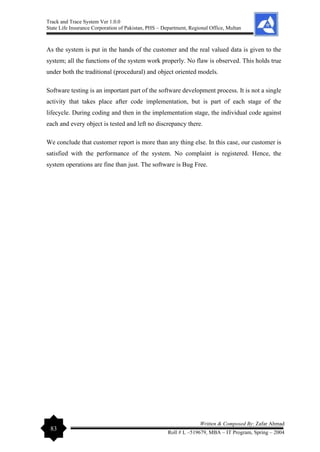 Track and Trace System Ver 1.0.0
State Life Insurance Corporation of Pakistan, PHS – Department, Regional Office, Multan
83
Written & Composed By: Zafar Ahmad
Roll # L –519679, MBA – IT Program, Spring – 2004
As the system is put in the hands of the customer and the real valued data is given to the
system; all the functions of the system work properly. No flaw is observed. This holds true
under both the traditional (procedural) and object oriented models.
Software testing is an important part of the software development process. It is not a single
activity that takes place after code implementation, but is part of each stage of the
lifecycle. During coding and then in the implementation stage, the individual code against
each and every object is tested and left no discrepancy there.
We conclude that customer report is more than any thing else. In this case, our customer is
satisfied with the performance of the system. No complaint is registered. Hence, the
system operations are fine than just. The software is Bug Free.
 