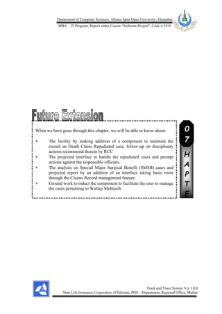 Department of Computer Sciences, Allama Iqbal Open University, Islamabad
MBA – IT Program, Report under Course “Software Project”, Code # 3419
Track and Trace System Ver 1.0.0
State Life Insurance Corporation of Pakistan, PHS – Department, Regional Office, Multan
When we have gone through this chapter, we will be able to know about:
 The facility by making addition of a component to maintain the
record on Death Claim Repudiated case, follow-up on disciplinary
actions recommend therein by RCC
 The projected interface to handle the repudiated cases and prompt
actions against the responsible officials.
 The analysis on Special Major Surgical Benefit (SMSB) cases and
projected report by an addition of an interface taking basic roots
through the Claims Record management feature.
 Ground work to induct the component to facilitate the user to manage
the cases pertaining to Wafaqi Mohtasib.
C
H
A
P
T
E
R
0
7
 