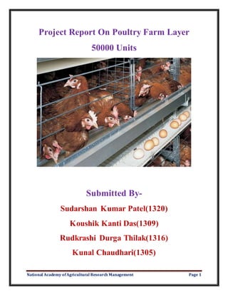 National Academy ofAgricultural Research Management Page 1
Project Report On Poultry Farm Layer
50000 Units
Submitted By-
Sudarshan Kumar Patel(1320)
Koushik Kanti Das(1309)
Rudkrashi Durga Thilak(1316)
Kunal Chaudhari(1305)
 