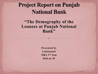 “The Demography of the
Loanees at Punjab National
Bank”
Presented by
Laltanzuali
MBA 3rd Sem
Roll no 20
 