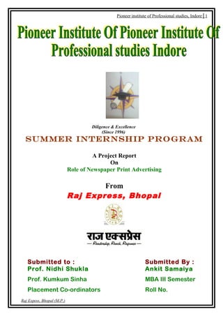 Pioneer institute of Professional studies, Indore│1




                                     Diligence & Excellence
                                          (Since 1996)
  SUMMER INTERNSHIP PROGRAM

                                      A Project Report
                                            On
                            Role of Newspaper Print Advertising

                                    From
                            Raj Express, Bhopal




   Submitted to :                                               Submitted By :
   Prof. Nidhi Shukla                                           Ankit Samaiya
   Prof. Kumkum Sinha                                           MBA III Semester
   Placement Co-ordinators                                      Roll No.
Raj Expess, Bhopal (M.P.)
 