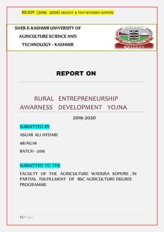 READY (2019- 2020) SKUAST .K FOA WADURA SOPORE
1 | P a g e
REPORT ON
RURAL ENTREPRENEURSHIP
AWARNESS DEVELOPMENT YOJNA
2019-2020
SUBMITTED BY
ASGAR ALI HYDARI
98/AG/16
BATCH -2016
SUBMITTED TO THE
FACULTY OF THE AGRICULTURE WADURA SOPORE , IN
PARTIAL FULFILLMENT OF BSC AGRICULTURE DEGREE
PROGRAMME
SHER-E-KASHMIR UNIVERSITY OF
AGRICULTURE SCIENCE AND
TECHNOLOGY - KASHMIR
 