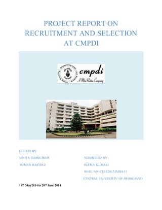 PROJECT REPORT ON
RECRUITMENT AND SELECTION
AT CMPDI
GUIDED BY:
VINITA THOKCHOM SUBMITTED BY:
SUMAN RASTOGI HEEMA KUMARI
ROLL NO: CUJ/I/2012/IMBA/11
CENTRAL UNIVERSITY OF JHARKHAND
19th May2014 to 20th June 2014
 