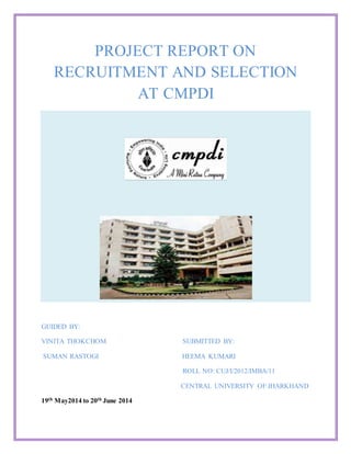 PROJECT REPORT ON
RECRUITMENT AND SELECTION
AT CMPDI
GUIDED BY:
VINITA THOKCHOM SUBMITTED BY:
SUMAN RASTOGI HEEMA KUMARI
ROLL NO: CUJ/I/2012/IMBA/11
CENTRAL UNIVERSITY OF JHARKHAND
19th May2014 to 20th June 2014
 