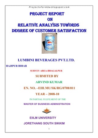 PROJECT REPORT<br />ON <br />RELATIVE ANALYSIS TOWORDS DEGREE OF CUSTOMER SATISFACTION<br />LUMBINI BEVERAGES PVT.LTD.<br />HAJIPUR BIHAR<br /> SURVEY AREA-BHAGALPUR<br />SUBMITED BY<br />ARVIND KUMAR<br />EN. NO. –EIILMU/SK/RG/0708/011<br />YEAR – 2008-10<br />IN PARTIAL FULFILMENT OF THE<br />MASTER OF BUSINESS Administration<br />EIILM UNIVERSITY<br />JORETHANG SOUTH SIKKIM<br /> INDEX<br />CONTENTPAGE NO<br />ACKONOWLEDGEMENT         i<br />COMPANY CARTIFICATE         ii<br />INSTITUTE CARTIFICATE         iii<br />PERSONAL PROFILEiv<br />PREFACE          v<br />DECLERATIONvi<br />CORPORATE PROFILE       1-10<br />MISSION & VISION<br />PERFORMANCE WITH PURPOSE<br />QUALITY POLICY<br />ORGANIZATIONAL VALUES<br />COMMITMENTS<br />BOARD OF DIRECTORS<br />AROUND THE WORLD        11-11<br />HISTORY OF PEPSICO         12-24<br />PEPSICO IN INDIA         25-27<br />PARTNER<br />PEPSICO’S BUSINESS OPERATION DIVISION         28-31<br />BEVERAGES<br />SNACKE FOODS<br />RESTAURENTS<br />FINANCIAL INFORMATION          32-35<br />PRODUCTS & BRANDS          36-42<br />ABOUT THE SOFT DRINKS           43-45<br />THAT’S IN SOFT DRINK<br />MANUFACTURING PROCESS           46-47<br />SLOGANS 48-51<br />ADVERTISEMENT52-53<br />RELATIVE ANALYSIS TOWARDS<br /> DIGREE OF CUSTOMER SATISFACTION           54-63<br />MARKETING MANAGEMENT<br />PEPSICO’S MARKETING STRATEGY<br />BUILDING CUSTOMER VALUE, SATISFACTION & LOYALTY<br />CUSTOMER VALUE & SATISFACTION<br />TOTEL CUSTOMER SATISFACTION MASUREMENT TECHNIQUES<br />INFLUENCE OF CUSTOMER SATISFACTION<br />TIPS FOR RECOVER CUSTOMER GOODWILL<br />CUSTOMER RELATIONSHIP MANAGEMENT (CRM)<br />ASQ SURVEY<br />CUSTOMER SATISFACTION SURVEY AND ANALYSIS64-69<br />SURVEY AREA BHAGALPUR CITY & FRING<br />AVAILABLE PRODUCT IN BHAGALPUR<br />PRODUCT PRICE<br />SCHEEM<br />COMAPRISION BETWEEN PEPSI & COKE PRODUCTS70-70<br />AREA FOR DISTRIBUTION OF PEPSI PRODUCT71-71<br />SURVEY<br />FINDING RESULTS76-80<br />QUANTITYWISE MARKET SHARES<br />TECHNIQUE INVOLVED IN DEFINING PROBLEM81-82<br />PEPSI VS COKA-COLA   83-85<br />TECHNIQUES FOR SALES PROMOTIN   86-87<br />SWOT ANALYSIS   88-91<br />RECOMMENDATIONS   92-93 <br />BIBLIOGRAPHY   94<br />ACKNOWLEDGEMENT<br />The summer project at PEPSICO, IN BHAGALPUR has been an enriching the experience the learning of the project will go a long way enabling me to future endeavors. No project sees the light of the daywithout the help of certain individuals. I would like to express my sincere gratitude to people who were<br />instrumental in making this project possible.<br />I would like to thank Mr. N. K. PRASAD ( Manager-H R D) for giving me the opportunity to do the <br />project with PEPSICO, in Bhagalpur.<br />I would like to acknowledge the immense help and assistance of Mr.Arun Kumar Pandey<br />(TDM Bhagalpur), Mr. kamleshYaddav(C.E.)and Mr. Santoshkumar (C.E.)whose timeless efforts were invaluable in the completion of this project,for providing professional knowledge and assistance without which this project would not have been a success.<br />It was a great learning experience and I would like to appreciate Pepsico Team of Bhagalpur  for their <br />excellent work environment facilities.<br />I would like to thank COL.AlokBhandri, Registrar(EIILM UNIVERSITY)<br />andPro.A.K.Banergee and all my faculty members for their kind support during tenure of my project.<br />ARVIND KUMAR<br />COMPANY CARTIFICATE<br />EIILM UNIVERSITY<br />   SIKKIM<br />CERTIFICATE<br />This is to certify that Mr. ARVIND KUMAR student of EIILM,UNIVERSITY S.SIKKIM has successfully completed the project work titled “RELATIVE ANALYSIS TOWARDS DEGREE OF CUSTOMER SATISFACTION”with the company“PEPSICO INDIA.(UNDER LUMBINI BEVERAGES PVT. LTD.HAJIPUR)”.In partial fulfillment of requirement to the award of M.B.A, MARKETING(Major)and Finance(Minor) Specialization prescribed by the EIILM UNIVERSITY ,SIKKIM.<br />This  project  is  the  record  of  authentic  work  carried  out  during  the  academic  year 2008-2010.<br />Internal Project Guide.                       Registrar(EIILM UNIVERSITY)<br />PREFACE <br />As an integral part as curriculum all M.B.A a participant are required to undergo a practical summer training in any industry for 6 to eight week’s period. The main objective of this training is to supplement theoretical knowledge with exposure to practical operator of an organization or industry. Candidate tale much help from this training when he get the job after completed the curriculum in this training candidate get the better opportunity to in meet the Retailer conjurer, whale sellers dealer by which candidates gain more and more information about the market. By this practical Experience candidate confident level is improved. Consequently we can say this training provide better understanding of all functional areas of management skills.<br />DECLARATION<br />I am, ARVIND KUMAR, hereby declare that this project is the record of authentic work carried out by use during the academic year 2008-10and has not been submitted to any other university or institute towards the award of any degree.<br />                                                                               ARVIND KUMAR YADAV<br />“I want people to look at PepsiCo and think of it as a model of how to conduct business… be call it….  “PERFOREMANCE WITH PURPOSE”<br />-INDRA NOOY                                    CHAIRMAN&C.E.O.<br /> PEPSICO<br />Indra Krishnamurthy Nooyi;(born October 28, 1955 in Chennai, Tamil Nadu, India) is the Chairman and Chief Executive Officer (CEO) of PepsiCo, one of the world's leading food and beverage companies.  On August 14, 2006, Nooyi was named the successor to Steven Reinemund as chief executive officer of the company effective October 1, 2006. On February 5, 2007, she was named Chairman, effective May 2, 2007. Forbes magazine ranked Nooyi third on the 2008 list of The World's 100 Most Powerful Women. Fortune magazine has named Nooyi number one on its annual ranking of Most Powerful Women in business for 2006, 2007 and 2008. In 2008, Nooyi was named one of America's Best Leaders by U.S. News & World Report. <br />Early life and career<br />IndraNooyi was born into a Tamil family. She completed her schooling from Banasthali High School, Kathmandu. She received a Bachelor's degree in Chemistry from Madras Christian College in 1974, and earned an MBA at the Indian Institute of Management in Calcutta. Beginning her career in India, Nooyi held product manager positions at Johnson & Johnson and textile firm MetturBeardsell. She was admitted to Yale School of Management in 1978 and earned a master's degree in Public and Private Management. Graduating in 1980, Nooyi started at The Boston Consulting Group (BCG), and then held strategy positions at Motorola and Asea Brown Boveri. <br />In addition to being a member of the PepsiCo board of directors, Nooyi serves as a member of the boards of the International Rescue Committee, Catalyst and the Lincoln Center for the Performing Arts. She is a Successor Fellow of the Yale Corporationand member of the Board of Trustees of Eisenhower Fellowships, and currently serves as Chairman of the U.S.-India Business Council. <br />In 2007, she was chosen as a recipient of the Padma Bhushan award by the Government of India. In 2008, she was elected to the Fellowship of the American Academy of Arts and Sciences<br />PepsiCo Executive<br />Nooyi  joinedPepsiCo in 1994 and was named president and CFO in 2001. Nooyi has directed the company's global strategy for more than decade and led PepsiCo's restructuring, including the 1997 divestiture of its restaurants into Tricon, now known as Yum! Brands.Nooyi also took the lead in the acquisition of Tropicana in 1998, and merger with Quaker Oats Company, which also brought Gatorade to PepsiCo. In 2007 she became the fifth CEO in PepsiCo's 44-year history.<br />Business officials rave at her ability to drive deep and hard while maintaining a sense of heart and fun. According to BusinessWeek, since she started as CFO in 2000, the company's annual revenues have risen 72%, while net profit more than doubled, to $5.6 billion in 2006. <br />Nooyi was named on Wall Street Journal's list of 50 women to watch in 2007 and 2008, and was listed among Time's 100 Most Influential People in The World in 2007 and 2008. Forbes named her the #3 most powerful woman in 2008.<br />Mission and Vision<br />At PepsiCo, we believe being a responsible corporate citizen is notonly the right thing to do, but the right thing to do for our business.<br />Mission<br />Our mission is to be the world's premier consumer Products Company focused on convenient foods and beverages. We seek to produce financial rewards to investors as we provide opportunities for growth and enrichment to our employees, our  business partners and the communities in which we operate. And in everything we do, we strive for honesty, fairness and integrity. <br />Vision<br />quot;
PepsiCo's responsibility is to continually improve all aspects of the world in which we operate - environment, social, economic - creating a better tomorrow than today.quot;
Our vision is put into action through programs and a focus on environmental stewardship, activities to benefit society, and a commitment to build shareholder value by making PepsiCo a truly sustainable company.<br />Performance with Purpose<br />At PepsiCo, we're committed to achieving business and financial success while leaving a positive imprint on society - delivering what we call Performance with Purpose. <br />Our approach to superior financial performance is straightforward - drive shareholder value. By addressing social and environmental issues, we also deliver on our purpose agenda, which consists of human, environmental, and talent sustainability. <br />PepsiCo’s quality policy<br />“Make sale and deliver the beverage to the consumer as it was designed, in order to deliver preference”. PepsiCo believes their success depend upon the quality and value of their product by providing a safe, whole some, economically efficiency and a healthy environment for their customer. And by providing a fair returns to their investors while maintaining the stander of integrity.<br />Organizational Values<br />,[object Object],HISTORY OF PEPSICO<br />Pepsi has one of the most intriguing histories of any product on the market. From it's humble beginnings the people of Pepsi make the story what it is - including its inventor, customers, competition,corporate managers, salesmen, distributors, cartoon spokes-persons and including some of the biggest names in entertainment history. There have been good times and bad times- plus lots and lots of changes over the years. If you enjoy Pepsi, you'll enjoy the stories of the people who have made it possible.<br />Historical Events – 1900<br />1898<br />Caleb Bradham, a New Bern, North Carolina pharmacist, renames quot;
Brad's Drink,quot;
 a carbonated soft drink he's created to serve his drugstore's fountain customers. The new name, Pepsi-Cola, i first used on August 28. <br />1902Bradham applies to the U.S. Patent Office for a trademark for the Pepsi-Cola name. <br />1903<br />In keeping with its origin as a pharmacist's concoction, Bradham's    advertising praises his drink as quot;
Exhilarating, invigorating, aids    digestion.quot;
<br />1905 <br />A new logo appears, the first change from the original in 1898. Pepsi-Cola's first bottling franchises are established in Charlotte and Durham, North Carolina. <br />1906<br />Pepsi gets another logo change, the third in eight years. The modified script logo is created along with the slogan, quot;
The Original Pure Food Drink.quot;
 There are 15 U.S. Pepsi bottling plants. The Pepsi trademark is registered in Canada. Syrup sales rise to 38,605 gallons. <br />1907The Pepsi trademark is registered in Mexico.<br />1909 Automobile racing pioneer Barney Oldfield becomes Pepsi's first                    celebrity endorser when he appears in newspaper ads describingPepsi-Cola as quot;
A bully drink - refreshing, invigorating, a fine bracer for a race.quot;
 The theme quot;
Delicious and healthfulquot;
 appears, and will be used intermittently over the next two decades.<br />Historical Events -    1920<br />1920 <br />Pepsi appeals to consumers with quot;
Drink Pepsi Cola. It will satisfy you.quot;
 <br />The price of sugar on the New York Stock Exchange reaches 26 cents per pound. Bradham gambles on the price going higher and buys large stocks of sugar. By the end of the year, sugar demand slows on the open market and the price drops to a catastrophic low of two cents per pound. <br />1923 Pepsi-Cola Company is declared bankrupt and its assets are sold to a North Carolina concern, Craven Holding Corporation, for $30,000. <br />Roy C. Mega gel, a Wall Street broker, buys the Pepsi trademark, business and goodwill from Craven Holding Corporation for $35,000, forming the Pepsi-Cola Corporation. <br />1934 Pepsi begins selling a 12-ounce bottle for five cents, the same price charged by its competitors for six ounces.<br />1939 A newspaper cartoon strip, quot;
Pepsi & Pete,quot;
 introduces the theme quot;
Twice as much for a nickelquot;
 to increase consumer awareness of Pepsi's value advantage.<br />Historical Events - 1940<br />1940 Pepsi makes advertising history with the first advertising jingle ever broadcast nationwide. quot;
Pepsi-Cola hits the spot/Twelve full ounces that's a lot/Twice as much for a nickel, too/Pepsi-Cola is the drink for you.quot;
 quot;
Nickel, Nickelquot;
 will eventually become a hit record and will be translated into 55 languages. <br />CEO Walter Mack adopts the standardized, embossed twelve-ounce bottle, which debuts with the quot;
Pepsi-Colaquot;
 label blown and baked into the glass. A new logo, with more rounded script letters, is adopted. <br />Mack sponsors a nationwide essay contest which ultimately leads to the hiring of Allen McKellar and JeannetteMaund, among the first African Americans hired in a professional capacity by a major U.S. corporation. <br />1941In support of America's war effort, Pepsi changes the color of its bottle crowns to red, white and blue. A Pepsi canteen in Times Square, New York, operates throughout the war, enabling more than a million families to record messages for armed services personnel overseas. <br />1943The quot;
Twice as muchquot;
 advertising strategy expands to include the theme quot;
Bigger drink, better taste.quot;
 <br />1946World War II demands that sugar be rationed again. To counter the effects of rationing, Mack purchases a sugar plantation in Cuba, which proves to be a highly profitable venture. <br />Pepsi's theme line becomes quot;
Bigger Drink, Better Taste.quot;
 <br />Pepsi-Cola moves into Latin America. <br />1947 International profits reach $6,769,000. Pepsi moves into the Philippines and Middle East. <br />1948 African American to appear in a national consumer campaign when Pepsi initiates a campaign targeting the African-American market.<br />1950Alfred N. Steele becomes President and Chief Executive Officer of Pepsi-Cola. Mr. Steele's wife, Hollywood movie star Joan Crawford, is instrumental in promoting the company's product line. <br />Pepsi-Cola's advertising keeps pace with consumer tastes as Steele pioneers the promotion of Pepsi-Cola as an experience rather than a bargain. The quot;
Twice as much for a nickelquot;
 slogan gives way as quot;
More Bounce to the Ouncequot;
 takes Pepsi into the energetic decade. <br />1953Americans become more weight-conscious, and a new strategy based on Pepsi's lower caloric content is implemented with quot;
The Light Refreshmentquot;
 campaign. <br />1954quot;
The Light Refreshmentquot;
 evolves to incorporate quot;
Refreshing Without Filling.quot;
 <br />1956 A total of 149 Pepsi-Cola bottling plants operate in 61 countries outside the U.S. <br />1958Sometimes referred to as quot;
the kitchen cola,quot;
 as a consequence of its longtime positioning as a bargain brand, Pepsi now identifies itself with young, fashionable consumers with the quot;
Be sociable, have a Pepsiquot;
 theme. A distinctive<br />1959Soviet Premier Nikita Khrushchev and U.S. Vice President Richard Nixon meet in the soon-to-be-famous quot;
kitchen debatequot;
 at an international trade fair. The meeting, over Pepsi, is photo-captioned in the U.S. as quot;
Khrushchev Gets Sociable.quot;
<br />Historical Events - 1960<br />1961Pepsi further refines its target audience, recognizing the increasing importance of the younger, post-war generation. quot;
Now it's Pepsi, for those who think youngquot;
 defines youth as a state of mind as much as a chronological age, maintaining the brand's appeal to all market segments. <br />Harvey C. Russell joins Pepsi-Cola, becoming the first African American named a Vice President in a major U.S. corporation. <br />1962Pepsi receives its new logo, the sixth in Pepsi history. The quot;
serratedquot;
 bottle cap logo debuts, accompanying the brand's groundbreaking quot;
Pepsi Generationquot;
 ad campaign. <br />1963In one of the most significant demographic events in commercial history, the post-war baby boom emerges as a social and marketplace phenomenon. Pepsi recognizes the change, and positions Pepsi as the brand belonging to the new generation - The Pepsi Generation. quot;
Come alive! You're in the Pepsi Generationquot;
 makes advertising history. It is the first time a product is identified, not so much by its attributes, as by its consumers' lifestyles.<br />1964A new product, Diet Pepsi, is introduced into Pepsi-Cola advertising.<br />1965 Expansion outside the soft drink industry begins. Frito-Lay of Dallas, Texas, and Pepsi-Cola merge, forming PepsiCo, Inc. <br />Military 12-ounce cans are such a success that full-scale commercial distribution begins. <br />Mountain Dew launches its first campaign, quot;
Ya-Hoo Mountain Dew. It'll tickle your innards.quot;
 <br />1966Diet Pepsi's first independent campaign, quot;
Girl watchers,quot;
 focuses on the cosmetic benefits of the low-calorie cola. The quot;
Girl watchersquot;
 musical theme becomes a Top 40 hit. Advertising for another new product, Mountain Dew, a regional brand acquired in 1964, airs for the first time, built around the instantly recognizable tag line, quot;
Ya-hoo, Mountain Dew!quot;
 <br />1967When research indicates that consumers place a premium on Pepsi's superior taste when chilled, quot;
Taste that beats the others cold. Pepsi pours it onquot;
 emphasizes Pepsi's product superiority. The campaign, while product-oriented, adheres closely to the energetic, youthful lifestyle imagery established in the initial Pepsi Generation campaign. <br />1969 quot;
You've got a lot to live. Pepsi's got a lot to givequot;
 marks a shift in Pepsi Generation advertising strategy. Youth and lifestyle are still the campaign's driving forces, but with quot;
Live/Give,quot;
 a new awareness and a reflection of contemporary events and mood become integral parts of the advertising's texture. <br />1972 Preliminary trade agreement is signed between the U.S.S.R. and PepsiCo, Inc. <br />1973 quot;
Join the Pepsi people, feelin' freequot;
 captures the mood of a nation involved in massive social and political change. It pictures us the way we are - one people, but many personalities. Pepsi receives its new logo, the seventh in  Pepsi history. The logo evolves into a boxed look with minor typeface changes occurring throughout the next decade. <br />The third Mountain Dew slogan, quot;
Put A Little Ya-Hoo in Your Life,quot;
 debuts.<br />1974 First Pepsi plant opens in the U.S.S.R. <br />Television ads introduce the new theme line, quot;
Hello, Sunshine, Hello, Mountain Dew.quot;
 <br />1975The Pepsi Challenge, a landmark marketing strategy, convinces millions of consumers that Pepsi's taste is superior. <br />Pepsi Light, with a distinctive lemon taste, introduces an alternative to traditional diet colas. <br />The two-liter Plastickshield bottle is introduced. <br />1976quot;
Have a Pepsi dayquot;
 is the Pepsi Generation's upbeat reflection of an improving national mood. quot;
Puppies,quot;
 a 30-second snapshot of an encounter between a very small boy and some even smaller puppies, becomes an instant commercial classic. <br />1979With the end of the '70s comes the end of a national malaise. Patriotism has been restored by an exuberant celebration of the U.S. bicentennial, and Americans are looking to the future with renewed optimism. quot;
Catch that Pepsi spirit!quot;
 catches the mood and the Pepsi Generation carries it forward into the '80s. <br />Historical Events - 1980<br />1982With all the evidence showing that Pepsi's taste is superior, the only question remaining is how to add that message to Pepsi Generation advertising. The answer?quot;
Pepsi's got your taste for life!quot;
 a triumphant celebration of great times and great taste. <br />1983The soft drink market grows more competitive, but for Pepsi drinkers, the battle is won. The time is right and so is their soft drink. It's got to be quot;
Pepsi Now!quot;
 <br />1984 A new generation has emerged - in the United States, around the world and in Pepsi advertising, too. quot;
Pepsi. The Choice of a New Generationquot;
 announces the change, and the most popular entertainer of the time, Michael Jackson, stars in the first two commercials of the new campaign. The two spots quickly become quot;
the most eagerly awaited advertising of all time.quot;
 <br />Lemon Lime Slice, the first major soft drink with real fruit juice, is introduced, creating a new soft drink category, quot;
juice added.quot;
 In a subsequent line of extensions, Mandarin Orange Slice goes on to become the number-one orange soft drink in the U.S. Diet Pepsi is reformulated with NutraSweet (aspartame) brand sweetener. <br />1985Lionel Ritchie leads a star-studded parade into quot;
New Generationquot;
 advertising followed by pop music icons Tina Turner and Gloria Estefan. Sports heroes Joe Montana and Dan Marino are part of it, as are film and television stars Teri Garr and Billy Crystal. <br />Geraldine Ferraro, the first woman nominated to be vice president of the U.S., stars in a Diet Pepsi spot. And the irrepressible Michael J. Fox brings a special talent, style and spirit to a series of Pepsi and Diet Pepsi commercials, including a classic, quot;
Apartment 10G.quot;
 <br />By the end of the year, the New Generation campaign earns more than 58 major advertising and film-related awards. Pepsi's campaign featuring<br />Ritchie is the most remembered in the country, according to consumer preference polls.<br />19867-Up International is acquired in Canada. <br />quot;
Dew It Country Coolquot;
 becomes the new slogan for Mountain Dew. Pepsi broadens Mountain Dew popularity with the introduction of Diet Mountain Dew. Mountain Dew is the sixth-largest brand in the industry, supporting double-digit growth annually for the past eight years. <br />1987After an absence of 27 years, Pepsi returns to Times Square, New York, with a spectacular 850-square-foot electronic display billboard declaring Pepsi to be quot;
America's Choice.quot;
 <br />1988Michael Jackson returns to quot;
New Generationquot;
 advertising to star in a four-partepisodicquot;
 commercial named quot;
Chase.quot;
 quot;
Chasequot;
 airs during the Grammy Awards program and is immediately hailed by the media as quot;
the most-watched commercial in advertising history.quot;
 <br />1989quot;
The Choice of a New Generationquot;
 theme expands to categorize Pepsi users as quot;
A Generation Ahead!quot;
 <br />In a widely praised initiative designed to help stem the severe dropout problem in U.S. high schools, Pepsi-Cola launches the pilot phase of a multi-million-dollar program, the Pepsi School Challenge, in inner-city schools in Dallas and Detroit. <br />Pepsi-Cola introduces an exciting new flavor, Wild Cherry Pepsi. <br />1990Teen stars Fred Savage and Kirk Cameron join the quot;
New Generationquot;
 campaign, and football legend Joe Montana returns in a spot challenging other celebrities to taste-test their colas against Pepsi. Music legend Ray Charles teams up with Uh-Huh Girls. The slogan for Diet Pepsi is modified to quot;
You Got The Right One Baby, Uh-Huh.quot;
 <br />Craig E. Weatherup is named CEO of Pepsi-Cola North America, as Canada becomes part of the company's North American operations. <br />Pepsi-Cola unveils its new logo, the eighth in 93 years. To foster the earlier scripted logo's sense of movement, quot;
Pepsi,quot;
 now in italic capital typeface, is removed from a smaller blue and red Pepsi swirl and runs vertically up the package. <br />The Pepsi School Challenge wins the U.S. Department of Labor quot;
LIFTquot;
 Award for its efforts to improve education and academic achievement of students preparing for the workforce of tomorrow. <br />1991quot;
You got the right one babyquot;
 is modified to quot;
You got the right one baby, uh-huh!quot;
 The quot;
Uh-Huh Girlsquot;
 join Ray Charles as backup singers and a campaign soon to become the most popular advertising in America is on its way. Supermodel Cindy Crawford stars in an award-winning commercial made to introduce Pepsi's updated logo and package graphics. <br />1992Celebrities join consumers, declaring that they quot;
Gotta have it.quot;
 The interim campaign supplants quot;
Choice of a New Generationquot;
 as work proceeds on new Pepsi advertising for the '90s. Mountain Dew growth continues, supported by the antics of an outrageous new Dew Crew whose claim to fame is that, except for the unique great taste of Dew, they've quot;
Been there, done that, tried that.quot;
 <br />Pepsi-Cola Company implements the quot;
Right Side Upquot;
 philosophy, where the customer and frontline employees are at the top of the organization. <br />Publisher Earl Graves and basketball superstar Earvin quot;
Magicquot;
 Johnson are appointed Pepsi-Cola franchisees for the Washington, D.C. market. Their new company quickly becomes one of the largest African American-run companies in the U.S. <br />1993quot;
Be young, have fun, drink Pepsiquot;
 advertising starring basketball superstar Shaquille O'Neal is rated as best in U.S. <br />1994New advertising introducing Diet Pepsi's freshness dating initiative features Pepsi CEO Craig Weatherup explaining the relationship between freshness and superior taste to consumers. <br />1995 In a new campaign, the company declares quot;
Nothing else is a Pepsiquot;
 and takes top honors in the year's national advertising championship. <br />Starbucks and Pepsi team up with the North American Coffee Partnership and launch Mazagran, a carbonated coffee drink. <br />Pepsi enters the dairy beverage category with Smooth Moos smoothies. <br />1996In February of this year, Pepsi makes history once again by launching one of the most ambitious entertainment sites on the World Wide Web. Pepsi world eventually surpasses all expectations, and becomes one of the most launched and copied sites in this new medium, firmly establishing Pepsi's presence on the Internet. <br />1997In the early part of the year, Pepsi pushes into a new era with the unveiling of the GenerationNext campaign. Generationnext is about everything that is young and fresh, a celebration of the creative spirit. It is about the kind of attitude that challenges the norm with new ideas, at every step of the way. <br />1998Pepsi continues its popular quot;
GenerationNextquot;
 campaign with spots that include: Goose, Gnat and Stunt Driver (featuring racing superstar Jeff Gordon). <br />In 1998 Pepsi launches its new look, called quot;
Globe,quot;
 which prominently features a stylized, three-dimensional Pepsi Globe set against a blue ice backdrop. It affects all can, bottle, and multican packaging for Pepsi, Diet Pepsi, Caffeine Free Pepsi and Caffeine Free Diet Pepsi. <br />1999quot;
The Joy of Colaquot;
 new advertising campaign for Brand Pepsi features the voices of actors Marlon Brando, Isaac Hayes and quot;
Queen of Soulquot;
 Aretha Franklin. The spots also feature child actress Hallie Eisenberg as the quot;
Little Girl.quot;
 <br />Pepsi and Lucasfilm team up again as quot;
Star Wars: Episode I - The Phantom Menacequot;
 hits movie theaters. Consumer excitement surrounding the long-awaited return of the Star Wars series is heightened as special Pepsi bottles and cans offer 24 different Star Wars characters. The collection series includes a gold Yoda can. <br />Pepsi recruits its first quot;
spokesalienquot;
 Marfalump to star in its commercials supporting the campaign. Marfalump, who was created by BBDO and George Lucas' Industrial Light and Magic company, has two great passions: Pepsi and Star Wars. The spots, titled quot;
Landingquot;
 and quot;
Play Acting,quot;
 illustrate the great lengths the young alien will go to enjoy both of his passions. <br />Pepsi-Cola North America welcomes Gary Rodkin as President and CEO. <br />In a dramatic restructuring of the business, Pepsi announces one of the largest IPOs in history. On March 31, 1999, The Pepsi Bottling Group, Inc. (PBG) becomes a publicly traded company and Pepsi's largest bottler. PBG is headed by President and CEO Craig Weatherup. <br />The new look replaces Pepsi's current pedestal logo with a new brand identity that also more prominently features the Pepsi Globe against a blue background. <br />Pepsi celebrates its centennial year with a birthday party that is attended by Pepsi-Cola bottlers from all over the world. Joining the festivities are Pepsi stars and friends including Ray Charles, Kool and the Gang and the Rolling Stones. <br />President and Mrs. George Bush, Lady Thatcher and Walter Cronkite also help to commemorate the occasion where Pepsi's legacy is honored and a new look for the millennium is unveiled. The three-dimensional globe against an ice blue background becomes the universal symbol for one Pepsi family - poised for innovation and world leadership as it enters the new century. <br />2000Faith Hill, Sammy Sosa and Ken Griffey Jr. - three of the hottest names in entertainment - signed new deals to endorse Pepsi-Cola products. Singing sensation Faith Hill, who has rocked the charts with her top 10 hits, stared in a new quot;
Joy of Colaquot;
 ad with quot;
Pepsi Girlquot;
 Hallie Eisenberg. The ad debuted during the March 26 Academy Awards broadcast. Major League Baseball All-Stars Sammy Sosa and Ken Griffey Jr. also stepped up to bat in new Pepsi commercials. In addition to the ads, each slugger was be involved in Pepsi's quot;
Takin' it to the Fieldsquot;
 youth baseball and softball programs, as well as appeared on in-store promotional materials for the brand. From Boston to San Francisco and everywhere in between, consumers' cola choice is clear. In more than 30 markets currently conducting the Pepsi Challenge, the tastes of Pepsi and Pepsi ONE are preferred over Coke products in every market, especially in Philadelphia, Dayton, Tucson, San Antonio and Seattle. In a cross-promotion designed to further engage youth in our products, consumers who take the Pepsi Challenge receive quot;
starter pointsquot;
 for this summer's quot;
Choose Your Musicquot;
 program. Participants can alsohave their photos taken and posted online at www.pepsi.com, driving traffic to and awareness of Pepsi's Internet site. <br />2001Pop superstar Britney Spears appears in her first Pepsi commercial during the 2001 Academy Awards. The high-energy spot also runs online, where more than 2 million fans click their way to Britney's own version of quot;
The Joy of Pepsi.quot;
 <br />Pepsi Stuff.com lets consumers redeem points from specially marked packages of Pepsi products for more than a half-million cool prizes, and proves to be Pepsi's most popular online promotion ever. <br />Colombian singing sensation Shakira stars in a series of new commercials for Pepsi just as her debut English-language album hits stores in the U.S. At the same time, Pepsi agrees to sponsor the Latin pop star's worldwide concert tour. <br />Pepsi unveils its Fun Wraps Factory, letting consumers personalize Pepsi cans with fun designs and unique messages. With a wide variety of sports, entertainment and holiday images to choose from, Pepsi drinkers begin creating their own can labels for just about any occasion. <br />Pepsi puts quot;
a little twist on a great thingquot;
, introducing lemon-flavored Pepsi Twist and Diet Pepsi Twist. The product launch marks the return to lemon-flavored colas for Pepsi, which distributed Pepsi Light until the mid-1980s.<br />PepsiCo entered India in 1989 and has grown to become one of the country’s leading food and beverage companies. One of the largest multinational investors in the country, PepsiCo has established a business which aims to serve the long term dynamic needs of consumers in India. <br />PepsiCo India and its partners have invested more than U.S.$1 billion since the company was established in the country. PepsiCo provides direct and indirect employment to 150,000 people including suppliers and distributors.<br />PepsiCo nourishes consumers with a range of products from treats to healthy eats, that deliver joy as well as nutrition and always, good taste. PepsiCo India’s expansive portfolio includes iconic refreshment beverages Pepsi, 7 UP, Mirinda and Mountain Dew, in addition to low calorie options such as Diet Pepsi, hydrating and nutritional beverages such as Aquafina drinking water, isotonic sports drinks-Gatorade, Tropicana100% fruit juices, and juice based drinks – Tropicana Nectars, Tropicana Twister and Slice.Local brands – Lehar Evervess Soda, Dukes Lemonade and Mangola add to the diverse range of brands.<br />PepsiCo’s foods company, Frito-Lay, is the leader in the branded salty snack market and all Frito Lay products are free of trans-fat and MSG. It manufactures Lay’s Potato Chips, Cheetos extruded snacks, Uncle Chipps and traditional snacks under the Kurkure and Lehar brands. The company’s high fibre breakfast cereal, Quaker Oats, and low fat and roasted snack options enhance the healthful choices available to consumers. Frito Lay’s core products, Lay’s, Kurkure, Uncle Chipps and Cheetos are cooked in Rice Bran Oil to significantly reduce saturated fats and all of its products contain voluntary nutritional labeling on their packets.<br />The group has built an expansive beverage and foods business. To suppor tits operations, PepsiCo has 43 bottling plants in India, of which 15 are company owned and 28 are franchisee owned. In addition to this, PepsiCo’s Frito Lay foods division has 3 state-of-the-art plants. PepsiCo’s business is based on its sustainability vision of making tomorrow better than today. PepsiCo’s commitment to living by this vision every day is visible in its contribution to the country, consumers and farmers.<br />PEPSICOS PARTNER IN INDIA<br />,[object Object]