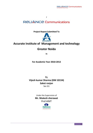 I<br />Project Report Submitted To<br />Accurate Institute of  Management and technology <br />Greater Noida<br />In<br />For Academic Year 2010-2012<br />By<br />Vijesh kumar Sharma (DM 10154)<br />Saket ranjan <br />Sec G1<br />Under the Supervision of<br />Mr. Mukesh sherawat<br />Prof.AIMT<br />CONTENTS<br />Organizational Certificate<br />Acknowledgement<br />Preface<br />Chapter – 1Introduction<br />Chapter – 2Main Studies<br />Introduction of the Topic <br />The problems being faced <br />Chapter – 3Methodologies<br />Research problem<br />Research Objective<br />Choice of Research Design<br />Research Instrument used<br />Sampling Technique used & Sample size<br />Field Work<br />Chapter – 4Data Analysis & Interpretation<br />Data Interpretation & Finding of customer Survey<br />Chapter – 5Conclusions<br />Conclusion<br />Finding <br />Chapter – 6Suggestions<br />Appendices<br />Bibliography<br />Questionnaire<br />ACKNOWLEDGEMENT<br />There are a few things that come in the life of a person, may be for a short span of time, but leaves on ever shining impression in to the mind. My Project report is one of the events which will be ever green in my life.<br />As I have been placed in  RELIANCE COMMUNICATION LIMITED .  I shared the real reserch skills and knowledge from their experienced, enthusiastic and cordial executives, without whom I would have not been able to achieve my aim.<br />First of all I would like to express my thanks to Mr. Mukesh sherawat (prof.AIMT) for permitting me to do the training at his concern.  <br />I also owe sincere gratitude to my family members whose love, affection,   co-operation and moral support have provided me the strength to carry out this project.<br />PREFACE<br />A project is a scientific and systematic study of real issues on a problem with the application of management concept and skills. The study can deal with small or big issues in any division of an organization. It can be case study where a problem has been dealt with, through the process of management. The essential equipment of a project this that, it should contain scientific collection of data, analysis and interpretation of data leading to valid conclusion.<br />The topic of my project was Business Development, SWOT Analysis and Sales Promotion of RELIANCE COMMUNICATION in Broadband .<br />This project report tends to give a sharp picture of the telecom industry.<br />I hope, this study can be of some help to the telecom industry of his product and service  .<br />CHAPTER - 1<br />Introduction<br />CONCEPT OF RELIANCE COMMUNICATION<br />“My vision is to provide the latest telecommunication facilities to every Indian at the price of a post card” – Dhirubhai Ambani.<br />Reliance Infocomm was launched as a very ambitious project. The project was conceived at the convergence of communication and information technology. It was designed to connect every home and office in India with each other and the world.<br />On Friday 15 march 2011 <br />NEW DELHI, INDIA: When the VOICE&DATA jury, comprising eminent professionals from the telecom field, met in Delhi in March to choose the Telecom Person of the Year 2011, the five-hour selection process was steamy. <br />The reason was obvious: The telecom sector is growing faster than any other segment and naturally their CEOs have a lot to crow about. The jury had to select one from three CEOs, who had made it to the final list through nominations from the industry and the initial scrutiny. Among the three, one of the main contenders was a young CEO. The jury decided that he should come back next year to try and win the coveted award. The list now had two names-both CEOs of two well-known companies. The pivotal difference between the two: one is an entrepreneur and the other is not so popular, as his credit is shared among a number of his big daddies. <br />CHAPTER - 2<br />Main Studies<br />Objective<br />Introduction of the Topic <br />The problems being faced <br />What does Company expect to do by solving the problem<br />,[object Object]