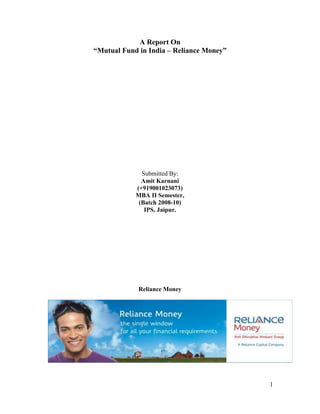 A Report On “Mutual Fund in India – Reliance Money” Submitted By: Amit Karnani (+919001023073) MBA II Semester, (Batch 2008-10) IPS, Jaipur.  Reliance Money Table of Contents: Acknowledgement3 Declaration4 List of Tables and Illustration5 Abbreviations6 Summary7 Introduction, History 8-10 Objective of Project11 Types of Mutual Fund Schemes in India12 Company Profile Parent Company (Reliance ADAG)13 Reliance Money14-15 Partners of Company16 Products and Services17 Major Competitors18 Reliance Mutual Fund19-20 Types of Reliance MF19 Working of Mutual Fund21-22 Research Methodology23 Review of Literature24 Findings And Suggestion25 SWOT Analysis26 Conclusion27 Bibliography28 Questionnaire.29 ACKNOWLEDGEMENT This report bears the imprint of many people. Right from the experienced staff of  Reliance Money, to the staff of _________________________________, without whose support and guidance I would have not got the unique opportunity to successfully complete my internship in this esteemed organization. I take this opportunity to express my deep gratitude to all the employees of, Reliance Money, __________. Also I am indebted for the rich guidance, knowledge and suggestions provided by my guide, _____________ who took sincere efforts and illustrated the Marketing Concept of Financial Products, with their vast knowledge in the field, which helped me in carrying out my internship. I am highly indebted to ______________ (Relationship Manager of Reliance project guide, who has provided me the necessary information and his good support in understanding the basics of the Reliance Money easily. I am gratified to _____________ for their earnest coordination owing to which, I had the leg-up of undertaking the internship at the prominent organization, Reliance Money Pvt ltd. Last but not least, I also thank all those people whom I met in the industry during my internship and helped me to accomplish my assignments in the most efficient and effective manner. Amit Karnani, IPS, Jaipur. Batch 2008-10. DECLARATION I hereby declare that this Project Report entitled “Reliance Money – Mutual Fund”, submitted in the partial fulfillment of the requirement of Master of Business Administration (MBA) of IPS, The Business School, Jaipur is based on primary & secondary data found by me in various departments, books, magazines and websites & Collected by me in under guidance of __________. Amit Karnani, IPS, Jaipur. Batch 2008-10. List of Tables and Illustration: Types of Mutual Funds12 Reliance ADAG Group Profile13 Reliance Money15 Partners of Reliance Money16 Types of Mutual Funds on the basis of Risk Vs Returns19 Comparison of Investment Schemes20 Working of a Mutual Fund21 Abbreviations: NAV: Net Asset Value MF:Mutual Fund SIP:Systematic Investment Plan UTI:Unit Trust of India SEBI:Security and Exchange Board of India SUMMARY This project has been a great learning experience for me; at the same time it gave me enough scope to implement my analytical ability. This project as a whole can be divided into two parts: The first part gives an insight about the mutual funds and its various aspects. It is purely based on whatever I learned at Reliance Money. One can have a brief knowledge about Mutual funds and all its basics through the project. Other than that the real servings come when one moves ahead. Some of the most interesting questions regarding mutual funds have been covered. Apart from Mutual Funds a light has also been through on Life Insurance Policies. All the topics have been covered in a very systematic way. The language has been kept simple so that even a layman could understand. All the data’s have been well analyzed with the help of charts and graphs. The second part consists of data and their analysis, collected through a survey done on 200 people. It covers the topic” Awareness and Impact level among people about Mutual Funds and Life Insurance Policies”. The data collected has been well organized and presented. Hope the research findings and conclusions will be of use. It has also covered why people don’t want to go in invest? The advisors can take further steps to approach more and more people and indulge them for taking their advices. INTRODUCTION There are a lot of investment avenues available today in the financial market for an investor with invest able surplus. He can invest in Bank Deposits, Corporate Debentures, and Bonds where there is low risk but low return. He may invest in Stock of companies where the risk is high and the returns are also proportionately high. The recent trends in the Stock Market have shown that an average retail investor always lost with periodic bearish tends. People began opting for portfolio managers with expertise in stock markets that would invest on their behalf. Thus we had wealth management services provided by many institutions. However they proved too costly for a small investor. These investors have found a good shelter with the mutual funds. Like most developed and developing countries the mutual fund cult has been catching on in India. The reasons for this interesting occurrence are: Mutual funds make it easy and less costly for investors to satisfy their need for capital growth, income and/or income preservation. Mutual fund brings the benefits of diversification and money management to the individual investor, providing an Opportunity for financial success that was once available only to a select few. Mutual Funds: An Understanding: Like most developed and developing countries the mutual fund cult has been catching on in India. There are various reasons for this. Mutual funds make it easy and less costly for investors to satisfy their need for capital growth, income and/or income preservation. And in addition to this a mutual fund brings the benefits of diversification and money management to the individual investor, providing an opportunity for financial success that was once available only to a select few. Understanding Mutual funds is easy as it’s such a simple concept: a mutual fund is a company that pools the money of many investors—its shareholders—to invest in a variety of different securities. Investments may be in stocks, bonds, money market securities or some combination of these. Those securities are professionally managed on behalf of the shareholders, and each investor holds a pro rata share of the portfolio—entitled to any profits when the securities are sold, but subject to any losses in value as well. For the individual investor, mutual funds provide the benefit of having someone else manage your investments and diversify your money over many different securities that may not be available or affordable to you otherwise. Today, minimum investment requirements on many funds are low enough that even the smallest investor can get started in mutual funds. A mutual fund, by its very nature, is diversified—its assets are invested in many different securities. Beyond that, there are many different types of mutual funds with different objectives and levels of growth potential, furthering your chances to diversify. The Concept of Mutual Fund: A mutual fund is a common pool of money into which investors place their contributions that are to be invested in accordance with a stated objective. The ownership of the fund is thus ‘joint’ and ‘mutual’; the fund belongs to all investors. Mutual Fund Industry in India: The origin of mutual fund industry in India is with the introduction of the concept of mutual fund by UTI in the year 1963. Though the growth was slow, but it accelerated from the year 1987 when non-UTI players entered the industry. In the past decade, Indian mutual fund industry had seen a dramatic improvement, both qualities wise as well as quantity wise. Before, the monopoly of the market had seen an ending phase; the Assets Under Management (AUM) was Rs. 67bn. The private sector entry to the fund family raised the AUM to Rs. 470 bn in March 1993 and till April 2004; it reached the height of 1,540 bn. Putting the AUM of the Indian Mutual Funds Industry into comparison, the total of it is less than the deposits of SBI alone, constitute less than 11% of the total deposits held by the Indian banking industry. The main reason of its poor growth is that the mutual fund industry in India is new in the country. Large sections of Indian investors are yet to be intellectualized with the concept. Hence, it is the prime responsibility of all mutual fund companies, to market the product correctly abreast of selling. The mutual fund industry can be broadly put into four phases according to the development of the sector. Each phase is briefly described as under.   First Phase - 1964-87: Unit Trust of India (UTI) was established on 1963 through an Act of Parliament, It was set up by the Reserve Bank of India and functioned under the Regulatory and administrative control of the Reserve Bank of India. In 1978 UTI was de-linked from the RBI and the Industrial Development Bank of India (IDBI) took over the regulatory and administrative control in place of RBI. The first scheme launched by UTI was Unit Scheme 1964. At the end of 1988 UTI had Rs.6, 700 crores of assets under management.  Second Phase - 1987-1993 (Entry of Public Sector Funds): Entry of non-UTI mutual funds, SBI Mutual Fund was the first followed by could bank Mutual Fund (Dec 87), Punjab National Bank Mutual Fund (Aug 89), Indian Bank Mutual Fund (Nov 89), Bank of India (Jun 90), Bank of Baroda Mutual Fund (Oct 92). LIC in 1989 and GIC in 1990. The end of 1993 marked Rs.47, 004 as assets under management. Third Phase - 1993-2003 (Entry of Private Sector Funds): With the entry of private sector funds in 1993, a new era started in the Indian mutual fund industry, giving the Indian investors a wider choice of fund families. Also, 1993 was the year in which the first Mutual Fund Regulations came into being, under which all mutual funds, except UTI were to be registered and governed. The erstwhile Kothari Pioneer (now merged with Franklin Templeton) was the first private sector mutual fund registered in July 1993. The 1993 SEBI (Mutual Fund) Regulations were substituted by a more comprehensive and revised Mutual Fund Regulations in 1996. The industry now functions under the SEBI (Mutual Fund) Regulations 1996. The number of mutual fund houses went on increasing, with many foreign mutual funds setting up funds in India and also the industry has witnessed several mergers and acquisitions, as at the end of January 2003, there were 33 mutual funds with total assets of Rs. 1,21,805 crores. The Unit Trust of India with Rs.44, 541 crores of assets under management was way ahead of other mutual funds. Fourth Phase - since February 2003: This phase had bitter experience for UTI. It was bifurcated into two separate entities. One is the Specified Undertaking of the Unit Trust of India with AUM of Rs.29, 835 crores (as on January 2003). The Specified Undertaking of Unit Trust of India, functioning under an administrator and under the rules framed by Government of India and does not come under the purview of the Mutual Fund Regulations. The second is the UTI Mutual Fund Ltd, sponsored by SBI, PNB, BOB and LIC. It is registered with SEBI and functions under the Mutual Fund Regulations. With the bifurcation of the erstwhile UTI which had in March 2000 more than Rs.76, 000 crores of AUM and with the setting up of a UTI Mutual Fund, conforming to the SEBI Mutual Fund Regulations, and with recent mergers taking place among different private sector funds, the mutual fund industry has entered its current phase of consolidation and growth. As at the end of September 2004, there were 29 funds, which manage assets of Rs.153108 crores under 421 schemes. Mutual Fund Regulations: The second is the UTI Mutual Fund Ltd, sponsored by SBI, PNB, BOB and LIC. It is registered with SEBI and functions under the Mutual Fund Regulations. With the bifurcation of the erstwhile UTI which had in March 2000 more than Rs.76, 000 crores of assets under management and with the setting up of a UTI Mutual Fund, conforming to the SEBI Mutual Fund Regulations, and with recent mergers taking place among different private sector funds, the mutual fund industry has entered its current phase of consolidation and growth. As at the end of September 2004, there were 29 funds, which manage assets of Rs.153108 crores under 421 schemes.   Advantages Of Mutual Funds: There are numerous benefits of investing in mutual funds and one of the key reasons for its phenomenal success in the developed markets like US and UK is the range of benefits they offer, which are unmatched by most other investment avenues. Diversification: The nuclear weapon in your arsenal for your fight against Risk. It simply means that you must spread your investment across different securities (stocks, bonds, money market instruments, real estate, fixed deposits etc.) and different sectors (auto, textile, information technology etc.). Tax Benefits: Any income distributed after March 31, 2002 will be subject to tax in the assessment of all Unit holders. However, as a measure of concession to Unit holders of open-ended equity-oriented funds, income distributions for the year ending March 31, 2003, will be taxed at a confessional rate of 10.5%. Regulations: Securities Exchange Board of India (“SEBI”), the mutual funds regulator has clearly defined rules, which govern mutual funds. These rules relate to the formation, administration and management of mutual funds and also prescribe disclosure and accounting requirements. Such a high level of regulation seeks to protect the interest of investors Affordability: A mutual fund invests in a portfolio of assets, i.e. bonds, shares, etc. depending upon the investment objective of the scheme. Azn investor can buy in to a portfolio of equities, which would otherwise be extremely expensive. Objective of the Project: To give a brief idea about the benefits available from mutual Fund investment. To give an idea of the types of schemes available. Explore the recent developments in the mutual funds in India. To give an idea about the regulations of mutual funds. To analyze reliance mutual fund strategy against its competitor. Types Of Mutual Funds Scheme In India: Wide variety of Mutual Fund Schemes exists to cater to the needs such as financial position, risk tolerance and return expectations etc. The table below gives an overview into the existing types of schemes in the Industry. By Structure: Open - Ended Schemes, Close - Ended Schemes, Interval Schemes. By Investment Objective: Growth Schemes, Income Schemes, Balanced Schemes, Money Market Schemes, Other Schemes: Tax Saving Schemes, Special Schemes, Index Schemes, Sector Specific. Company Profile: Reliance ADAG Group: Reliance Money: Reliance money is a part of the reliance Anil Dhirubhai Ambani Group and is promoted by Reliance capital, the fastest growing private sector financial services company in India, ranked amongst the top 3 private sector financial companies in terms of net worth. Reliance money is a comprehensive financial solution provider that enables you to carry out trading and investment activities in a secure, cost-effective and convenient manner. Through reliance money, you can invest in a wide range of asset classes from Equity, Equity and commodity Derivatives, Mutual Funds, insurance products, IPO’s to availing services of Money Transfer & Money changing. Reliance Money offers the convenience of on-line and offline transactions through a variety of means, including its Portal, Call & Transact, Transaction Kiosks and at it’s network of affiliates. “Success is a journey, not a destination.” If we look for examples to prove this quote then we can find many but there is none like that of Reliance Money, The company, which is today known as the largest financial service provider of India. Success sutras of Reliance Money:  The success story of the company is driven by 9 success sutras adopted by it namely Trust, Integrity, Dedication, Commitment, Enterprise, Hard work, Home work, Team work play, Learning and Innovation, Empathy and Humility and last but not the least it’s the Network. These are the values that bind success with Reliance Money. Vision of Reliance Money: To achieve & sustain market leadership, Reliance Money shall aim for complete customer satisfaction, by combining its human and technological resources, to provide world-class quality services. In the process Reliance Money shall strive to meet and exceed customer’s satisfaction and set industry standards. Mission statement: “Our mission is to be a leading and preferred service provider to our customers, and we aim to achieve this leadership position by building an innovative, enterprising, and technology driven organization which will set the highest standards of service and business ethics.”  . Products and Services: Equity Reliance Money offers its clients competitively priced Equity broking, PMS and Portfolio Advisory Services. Trading execution assistance provided to clients. In addition Reliance Money provides independent and unbiased view on markets along with trading strategies and entry / exit points for taking an informed decision.  Mutual Funds: A mutual fund is a professionally managed fund of collective investments that collects money from many investors and puts it in stocks, bonds, short-term money market instruments, and/or other securities. Reliance Money offers dedicated research & expert advice on Mutual Funds. Mutual funds are considered to have low risk factors owing to diversification of assets into various sectors and scripts or instruments within.  Insurance:  Life Insurance: Reliance Money assists its clients in choosing a customized plan, which will secure the family’s future and their expenses post-retirement. Clients can choose from different plans of almost all Insurance Companies where they can invest their money. Clients can choose from products and services that channel their savings and protect their needs while guaranteeing security and returns for life. A team of experts will suggest the best Insurance scheme, which suits the client’s requirement. General Insurance: General Insurance is all about protecting against all kind of insurable risks. Reliance Money assists you in areas of Health insurance, Travel insurance, Home insurance and Motor insurance. Commodities: A single platform to trade on both the major commodity exchanges i.e. NCDEX and MCX. In addition In-house research desk shall provide research reports on all major commodities, which shall enable in getting views for trading and diversify client’s holdings. Trade Execution assistance is also provided to clients. Structured Products: Art Investments Structured Products is a new class of financial products for investors apprehensive of increased volatility in stock markets. Specially designed products could include Equity, Index-linked in nature, Real Estate Funds, Art Funds, Overseas Investments and Infrastructure Investments. Tax Planning: With a view to provide complete wealth management solutions, Reliance Money’s wealth management offerings include tax related services like: Tax Planning & advisory Filing Tax returns for individuals. Real Estate Advisory Services: Broking Model for lease/rent and buy/sell of property Valuation Real-estate Consulting – Corporate earnings model, Lease rentals, etc. Offshore Investments: Reliance Money provides a unique opportunity to invest in international financial markets through the online platform, which includes different product ranges.  Major Mutual Fund Companies in India: ABN AMRO Mutual Fund, Birla Sun Life Mutual Fund, Bank of Baroda Mutual Fund (BOB Mutual Fund), HDFC Mutual Fund, HSBC Mutual Fund, ING Vysya Mutual Fund, Prudential ICICI Mutual Fund, Sahara Mutual Fund, State Bank of India Mutual Fund, Tata Mutual Fund, Kotak Mahindra Mutual Fund, Unit Trust of India Mutual Fund, Standard Chartered Mutual Fund, Franklin Templeton India Mutual Fund, Morgan Stanley Mutual Fund India, Escorts Mutual Fund, Alliance Capital Mutual Fund, Benchmark Mutual Fund, Canbank Mutual Fund, Chola Mutual Fund, LIC Mutual Fund, GIC Mutual Fund. Reliance Mutual Fund: Reliance Mutual Fund (RMF), a part of the Reliance - Anil Dhirubhai Ambani Group, is India's leading Mutual Fund, with average Assets under Management of Rs. 90,813 crores for the month of June 2008, and an investor base of over 6.7 million. Reliance Mutual Fund offers investors a well-rounded portfolio of products to meet varying investor requirements. Reliance Mutual Fund has a presence in 300 cities across the country and constantly endeavors to launch innovative products and customer service initiatives to increase value to investors. Reliance Mutual Fund schemes are managed by Reliance Capital Asset Management Ltd., a wholly owned subsidiary of Reliance Capital Ltd.  Types of Reliance Mutual Funds: Reliance Growth Fund, Reliance Vision Fund, Reliance Banking Fund, Reliance Diversified Power Sector Fund, Reliance Pharma Fund, Reliance Media & Entertainment Fund, Reliance NRI Equity Fund, Reliance Equity opportunities Fund, Reliance Index Fund, Reliance Tax Saver (ELSS) Fund, Reliance Equity Fund, Reliance Long Term Equity Fund, Reliance Regular Saving Fund. There are two types of investment in Mutual Funds: Lump Sum, Systematic Investment Plan (SIP). Lump sum:  In Lump sum the investment is only one times that is of Rs. 5,000, and if the investment is monthly then the investment will be 6,000/-.  Systematic Investment Plan (SIP): We have already mentioned about SIPs in brief in the previous pages but now going into details, we will see how the power of compounding could benefit us. In such case, every small amounts invested regularly can grow substantially. SIP gives a clear picture of how an early and regular investment can help the investor in wealth creation. Due to its unlimited advantages SIP could be redefined as “a methodology of fund investing regularly to benefit regularly from the stock market volatility. In the later sections we will see how returns generated from some of the SIPs have outperformed their benchmark.  Working of a Mutual Fund: Advantages of Mutual Funds: Diversification: The best mutual funds design their portfolios so individual investments will react differently to the same economic conditions. For example, economic conditions like a rise in interest rates may cause certain securities in a diversified portfolio to decrease in value. Other securities in the portfolio will respond to the same economic conditions by increasing in value. When a portfolio is balanced in this way, the value of the overall portfolio should gradually increase over time, even if some securities lose value. Professional Management: Most mutual funds pay topflight professionals to manage their investments. These managers decide what securities the fund will buy and sell. Regulatory oversight: Mutual funds are subject to many government regulations that protect investors from fraud. Liquidity: It's easy to get your money out of a mutual fund. Write a check, make a call, and you've got the cash. Convenience: You can usually buy mutual fund shares by mail, phone, or over the Internet. Low cost: Mutual fund expenses are often no more than 1.5 percent of your investment. Expenses for Index Funds are less than that, because index funds are not actively managed. Instead, they automatically buy stock in companies that are listed on a specific index. Transparency, Flexibility, Choice of schemes, Tax benefits, Well regulated. Drawbacks of Mutual Funds: Mutual funds have their drawbacks and may not be for everyone: No Guarantees: No investment is risk free. If the entire stock market declines in value, the value of mutual fund shares will go down as well, no matter how balanced the portfolio. Investors encounter fewer risks when they invest in mutual funds than when they buy and sell stocks on their own. However, anyone who invests through a mutual fund runs the risk of losing money. Fees and commissions: All funds charge administrative fees to cover their day-to-day expenses. Some funds also charge sales commissions or 
loads
 to compensate brokers, financial consultants, or financial planners. Even if you don't use a broker or other financial adviser, you will pay a sales commission if you buy shares in a Load Fund. Taxes: During a typical year, most actively managed mutual funds sell anywhere from 20 to 70 percent of the securities in their portfolios. If your fund makes a profit on its sales, you will pay taxes on the income you receive, even if you reinvest the money you made.  Achievements: In two successive joint surveys by The Economic Times’ Brand Equity and AC Nielsen, Reliance was recognized as India’s Most Trusted Mutual Fund. The company also walked away with seven other scheme prizes – five of them being outright winners – in the Gulf 2007 Lipper Awards. These included the Fund House of the Year by Lipper GCC as well as ICRA Online and the Most Improved Fund House by Asia Asset Management. It also received the NDTV Business Leadership Award 2007 in the mutual fund category and runners’ up recognition as the Best Fund House in the Outlook Money-NDTV Profit Awards. In addition, the company received the coveted CNBC Web18 Genius of the Web distinction for the Best Mutual Fund Website in the country. RCAM was awarded the India Onshore Fund House 2008 instituted by the Asian Investor magazine. The company also won the India Equities award in the 5-yearPerformance categories. Research Methodology: Objective of research:  The main objective of this project is concerned with getting the opinion of people regarding Mutual Funds, to target them and create awareness while with the generation of leads. I have tried to explore the general opinion about Mutual Funds. It also covers why/ why not investors are availing the services of financial advisors. Along with it a brief introduction to India’s largest financial intermediary, RELIANCE MONEY has been given and it is shown that what are mutual funds and life insurance and how they work  Scope of the study: The research was carried on in the Southern Region of India. It is restricted to Hyderabad. I have visited people randomly nearby my locality, different shopping malls, small retailers etc. Data sources: Research is totally based on primary data. Secondary data can be used only for the reference. Research has been done by primary data collection, and interacting with various people has collected primary data. The secondary data has been collected through various journals and websites and some special publications of R-MONEY.  Review of Literature: This very journal is basically an interview, which is done by Patrick Crogan to Samuel Weber. The title is Targeting, Television and Networking: An Interview with Samuel Weber. Here a light is thrown on various aspects by the interviewee on the targeting, media and networking. According to him; the ‘target’ is someone who doesn’t fit the usual criteria. So one don’t have the same kind of search procedures as in the normal hiring process. The target of opportunity can be a function of affirmative action policy or be somebody whose qualifications are unusual enough that one would not find them with a regular search process following criteria peculiar to an individual discipline. On the one hand the association of targeting with the aim of controlling the future, controlling the environment by identifying a target, localizing it and hitting it or reaching it, depending on what area a person is in, and on the other hand the notion of opportunity, which suggests the unpredictable emergence of an event that can’t be entirely planned. The coupling of the two terms suggests that targeting, rather than just designating an abstract activity in which, unencumbered by constraints of time and space, he identify something that he/she wants to accomplish or goals to be reach and then everything is done to achieve that, involves responding in a very determinate situation spatially and temporally to an unpredicted, unforeseen event, trying to get that event in some sense under control.  The word ‘opportunity’ itself is interesting because it already condenses this idea of the unpredictable, singular event being turned into an occasion to do something else. An opportunity means precisely to be able to do something with the event. Quite literally, the word suggests a portal, op-port-unity; a gateway through which one can pass into another domain. The latter can be construed as a realm of goals, and then the opportunity is instrumental zed, like the target. But it can also suggest an area that may not be definable strictly or primarily in terms of goals, aims or ends. In the latter case, you can’t be absolutely sure that you are going to be able to reach your target or even that there is one. So you have this tension between the two terms, target and opportunity. In the financial domain as well, where the maximization of profit in the short term takes precedence over all other considerations and has come to undermine the very foundations of the capitalist economy that produced it in the first place. The current financial crisis deriving from the use of ‘sub prime mortgages’ is an excellent example of this tendency. Targeting in this sense seeks to eliminate the uncertainties of time by considering it primarily as ‘short term’ and thus as amenable to the accomplishment of certain goals, the maximization of profit primarily, without worrying about what comes next. One reaction to this is the growth of ecological concerns, about ‘sustainable’ growth, but these are then quickly exploited by the very same system dominated by finance capital and short-term profit maximization. Overall, the journal speaks about concept of targeting and opportunities in common. Though the real methodology is not been specified to do targeting but the concepts it has discussed are really helpful for one who wants to do a project on targeting.  Findings and Suggestion: In Equity Schemes we have taken Reliance Vision Fund and Reliance growth Fund. Both schemes are open ended but Reliance Growth fund is more valuable for Reliance Mutual Fund than reliance vision Fund. In Debt scheme we have taken Reliance money Manager Fund and Reliance Liquidity Fund .In it both schemes are open ended but reliance money manager is more beneficial for reliance mutual fund. In sector specific scheme we have taken Reliance media and entertainment fund and Reliance Pharma fund scheme  Both are more efficient for Reliance Mutual Fund. Above all the schemes of Reliance Mutual Fund Debt schemes are best schemes for Mutual Fund. There is a Good investment plan and saving scheme in reliance Mutual Fund. Suggestion: The most vital problem spotted is of ignorance. Investors should be made aware of the benefits. Nobody will invest until and unless he is fully convinced. Investors should be made to realize that ignorance is no longer bliss and what they are losing by not investing. Mutual funds and Insurance policies offer a lot of benefit, which no other single option could offer. But most of the people are not even aware of what actually a mutual fund is and moreover they are still unaware of the combination of Mutual Fund + Insurance Policy, i.e. SIP+INSURE PLAN. They only see it as just another investment option. So the advisors should try to change their mindsets. The advisors should target for more and more young investors. Young investors as well as persons at the height of their career would like to go for advisors due to lack of expertise and time. The advisors may try to highlight some of the value added benefits of MFs such as tax benefit, rupee cost averaging, and systematic transfer plan, rebalancing etc. these benefits are not offered by other options single handedly. So these are enough to drive the investors towards mutual funds. Investors could also try to increase the spectrum of services offered. Now the most important reason for not availing the services of advisors was spotted was being expensive. The advisors should try to charge a nominal fee at the beginning. But if not possible then they could go for offering more services and benefits at the existing rate. They should also maintain their decency and follow the code of ethics so that the investors could trust upon them. Thus the advisors should try to attract more and more persons and turn them into investors and finally their clients.  SWOT Analysis: Strength:  _____________________________, _____________________________, _____________________________, _____________________________. Weakness:  _____________________________, _____________________________, _____________________________, _____________________________. Opportunities: _____________________________, _____________________________, _____________________________, _____________________________. Threads: _____________________________, _____________________________, _____________________________, _____________________________. Conclusion: Mutual Fund investment is better than other raising fund. Reliance Mutual Fund has good returns in investment.  Good brand is always welcomed over here people are more aware and conscious for the brand so they go for they are ready to spend some extra bucks for the quality. At last all con be concluded by that Reliance Money is still growing industry in India and is still exploring its potential and prospects in here. Bibliography: www.reliancemoney.com, www.reliancecapital.co.in, www.relianceadaggroup.com, www.mutualfundsindia.com, www.amfindia.com, www.investopedia.com, www.wikipedia.org, www.reliancemoney.co.in, www.google.com.  Questionnaire: Have you invested /are you interested to invest in mutual funds or to take an Insurance policy? Yes No What is the most important reason for not investing in mutual funds and in Insurance policies? Lack of knowledge about mutual funds/insurance, Enjoys investing in other options, Its benefits are not enough to drive you for investment, No trust over the fund managers. Where do you find yourself as a mutual fund investor/an insurance policy owner? Totally ignorant, Partial knowledge of mutual funds, Aware only of any specific scheme in which you invested, Fully aware. Where from you purchase mutual funds/insurance policy? Directly from the AMCs, Brokers only, Brokers/ sub-brokers, Other sources. Which feature of the mutual funds allures you most? Diversification, Professional management, Reduction in risk and transaction cost, Helps in achieving long-term goals. According to you, which is the most suitable stage to invest in mutual funds/take an Insurance policy? Young unmarried stage, Young Married with children stage, Married with older children stage, Pre-retirement stage. 