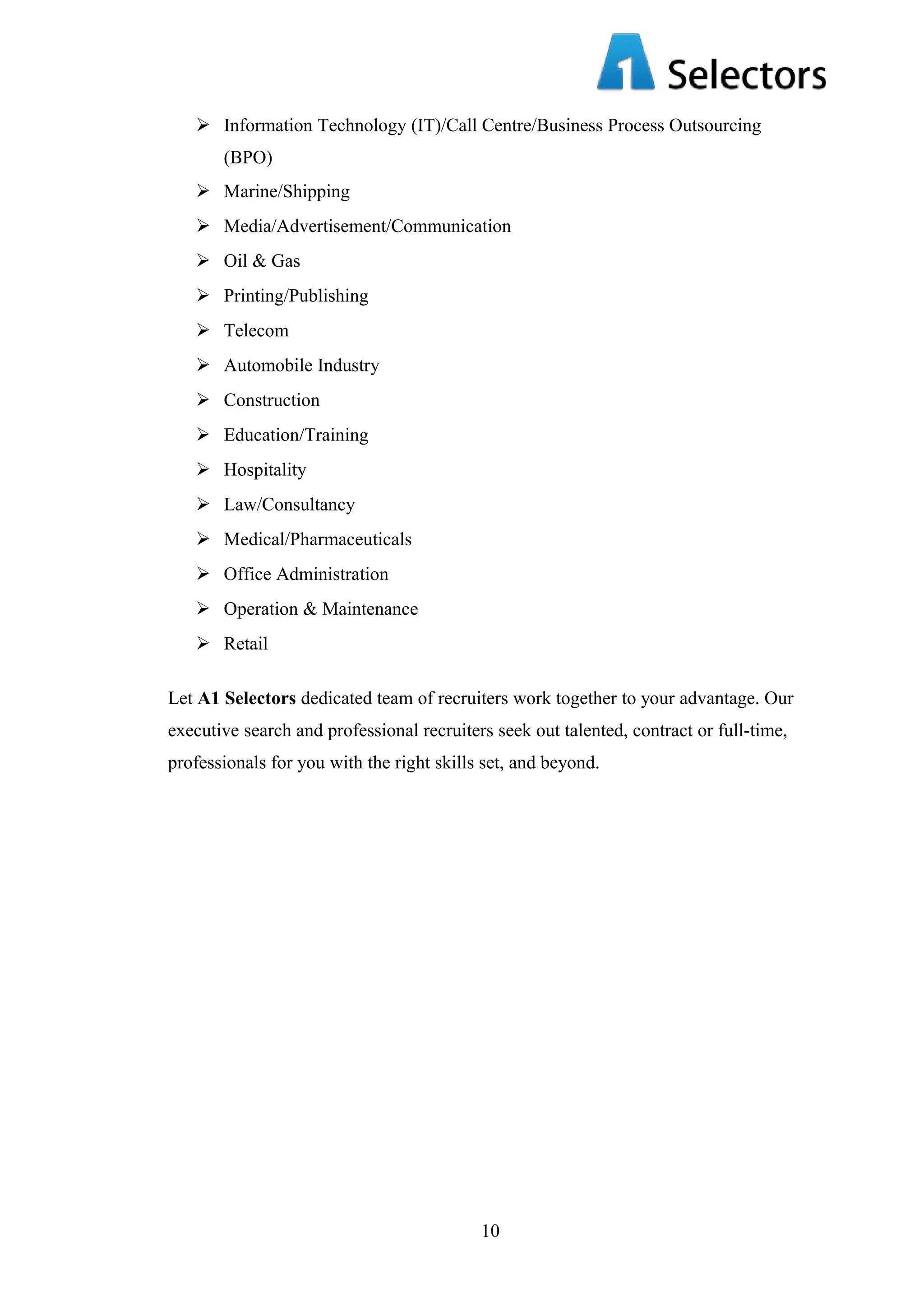  Information Technology (IT)/Call Centre/Business Process Outsourcing
(BPO)
 Marine/Shipping
 Media/Advertisement/Communication
 Oil & Gas
 Printing/Publishing
 Telecom
 Automobile Industry
 Construction
 Education/Training
 Hospitality
 Law/Consultancy
 Medical/Pharmaceuticals
 Office Administration
 Operation & Maintenance
 Retail
Let A1 Selectors dedicated team of recruiters work together to your advantage. Our
executive search and professional recruiters seek out talented, contract or full-time,
professionals for you with the right skills set, and beyond.

10

 