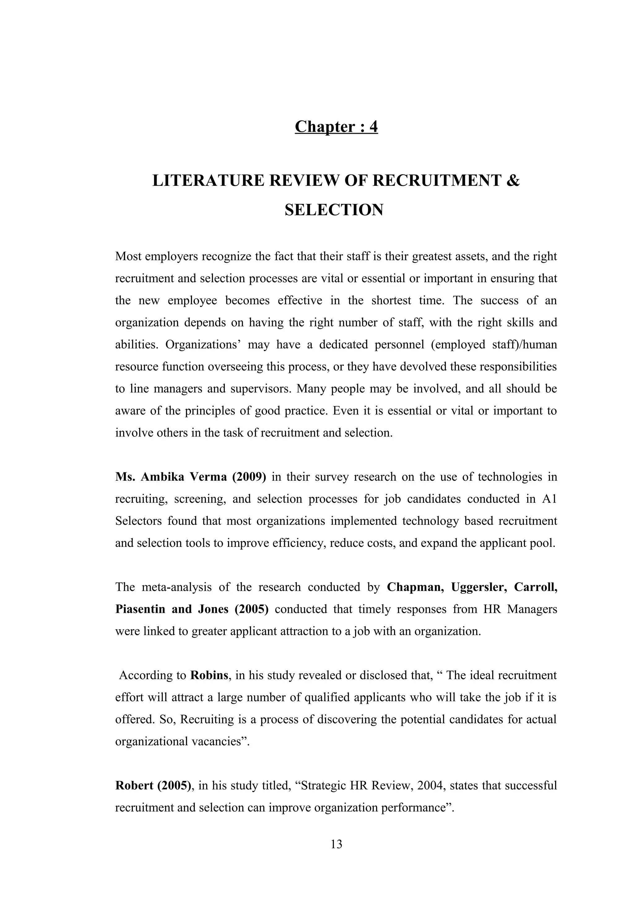 Chapter : 4
LITERATURE REVIEW OF RECRUITMENT &
SELECTION
Most employers recognize the fact that their staff is their greatest assets, and the right
recruitment and selection processes are vital or essential or important in ensuring that
the new employee becomes effective in the shortest time. The success of an
organization depends on having the right number of staff, with the right skills and
abilities. Organizations’ may have a dedicated personnel (employed staff)/human
resource function overseeing this process, or they have devolved these responsibilities
to line managers and supervisors. Many people may be involved, and all should be
aware of the principles of good practice. Even it is essential or vital or important to
involve others in the task of recruitment and selection.
Ms. Ambika Verma (2009) in their survey research on the use of technologies in
recruiting, screening, and selection processes for job candidates conducted in A1
Selectors found that most organizations implemented technology based recruitment
and selection tools to improve efficiency, reduce costs, and expand the applicant pool.
The meta-analysis of the research conducted by Chapman, Uggersler, Carroll,
Piasentin and Jones (2005) conducted that timely responses from HR Managers
were linked to greater applicant attraction to a job with an organization.
According to Robins, in his study revealed or disclosed that, “ The ideal recruitment
effort will attract a large number of qualified applicants who will take the job if it is
offered. So, Recruiting is a process of discovering the potential candidates for actual
organizational vacancies”.
Robert (2005), in his study titled, “Strategic HR Review, 2004, states that successful
recruitment and selection can improve organization performance”.
13

 