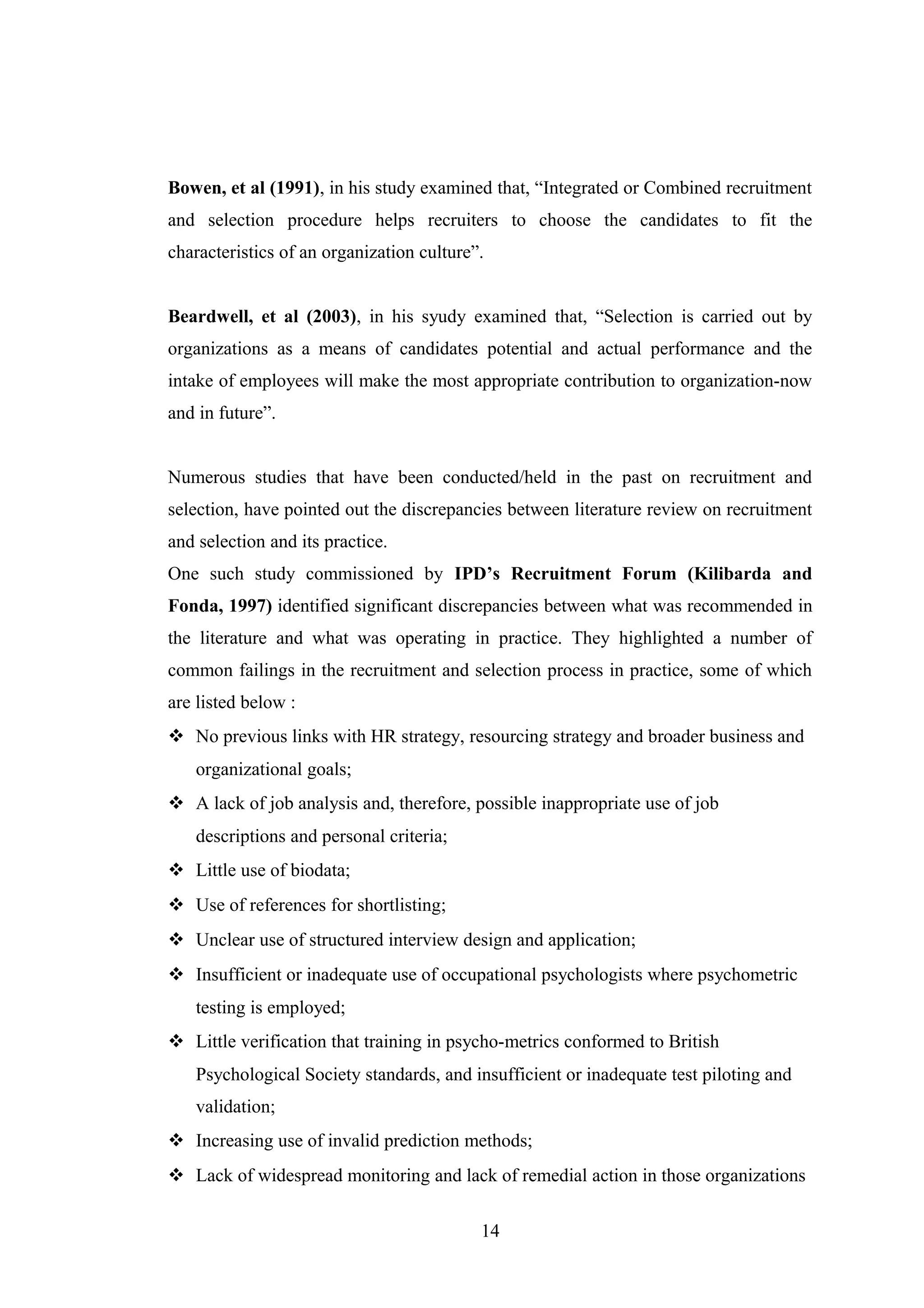 Bowen, et al (1991), in his study examined that, “Integrated or Combined recruitment
and selection procedure helps recruiters to choose the candidates to fit the
characteristics of an organization culture”.
Beardwell, et al (2003), in his syudy examined that, “Selection is carried out by
organizations as a means of candidates potential and actual performance and the
intake of employees will make the most appropriate contribution to organization-now
and in future”.
Numerous studies that have been conducted/held in the past on recruitment and
selection, have pointed out the discrepancies between literature review on recruitment
and selection and its practice.
One such study commissioned by IPD’s Recruitment Forum (Kilibarda and
Fonda, 1997) identified significant discrepancies between what was recommended in
the literature and what was operating in practice. They highlighted a number of
common failings in the recruitment and selection process in practice, some of which
are listed below :
 No previous links with HR strategy, resourcing strategy and broader business and
organizational goals;
 A lack of job analysis and, therefore, possible inappropriate use of job
descriptions and personal criteria;
 Little use of biodata;
 Use of references for shortlisting;
 Unclear use of structured interview design and application;
 Insufficient or inadequate use of occupational psychologists where psychometric
testing is employed;
 Little verification that training in psycho-metrics conformed to British
Psychological Society standards, and insufficient or inadequate test piloting and
validation;
 Increasing use of invalid prediction methods;
 Lack of widespread monitoring and lack of remedial action in those organizations
14

 