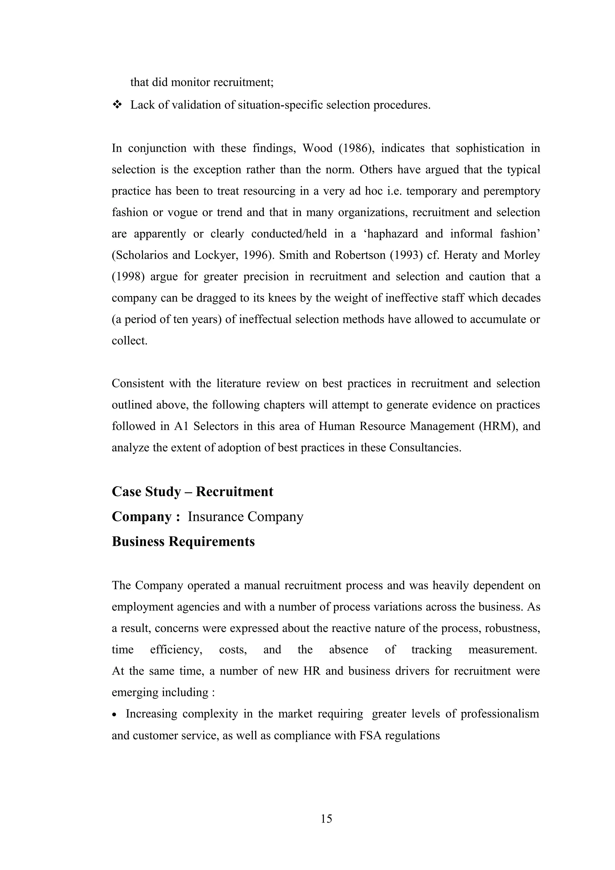 that did monitor recruitment;
 Lack of validation of situation-specific selection procedures.
In conjunction with these findings, Wood (1986), indicates that sophistication in
selection is the exception rather than the norm. Others have argued that the typical
practice has been to treat resourcing in a very ad hoc i.e. temporary and peremptory
fashion or vogue or trend and that in many organizations, recruitment and selection
are apparently or clearly conducted/held in a ‘haphazard and informal fashion’
(Scholarios and Lockyer, 1996). Smith and Robertson (1993) cf. Heraty and Morley
(1998) argue for greater precision in recruitment and selection and caution that a
company can be dragged to its knees by the weight of ineffective staff which decades
(a period of ten years) of ineffectual selection methods have allowed to accumulate or
collect.
Consistent with the literature review on best practices in recruitment and selection
outlined above, the following chapters will attempt to generate evidence on practices
followed in A1 Selectors in this area of Human Resource Management (HRM), and
analyze the extent of adoption of best practices in these Consultancies.

Case Study – Recruitment
Company : Insurance Company
Business Requirements
The Company operated a manual recruitment process and was heavily dependent on
employment agencies and with a number of process variations across the business. As
a result, concerns were expressed about the reactive nature of the process, robustness,
time

efficiency,

costs,

and

the

absence

of

tracking

measurement.

At the same time, a number of new HR and business drivers for recruitment were
emerging including :
•

Increasing complexity in the market requiring greater levels of professionalism

and customer service, as well as compliance with FSA regulations

15

 