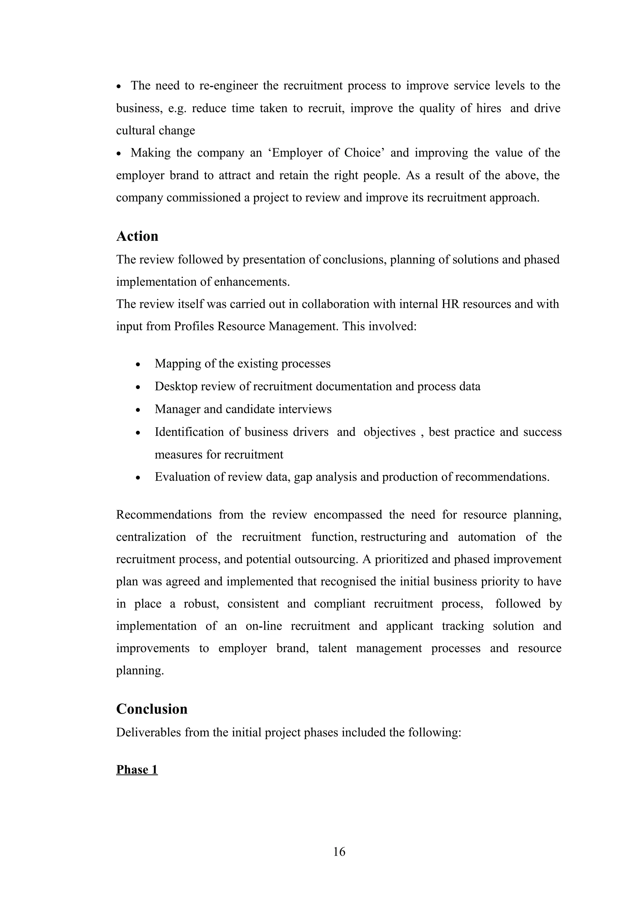 •

The need to re-engineer the recruitment process to improve service levels to the

business, e.g. reduce time taken to recruit, improve the quality of hires and drive
cultural change
•

Making the company an ‘Employer of Choice’ and improving the value of the

employer brand to attract and retain the right people. As a result of the above, the
company commissioned a project to review and improve its recruitment approach.

Action
The review followed by presentation of conclusions, planning of solutions and phased
implementation of enhancements.
The review itself was carried out in collaboration with internal HR resources and with
input from Profiles Resource Management. This involved:
•

Mapping of the existing processes

•

Desktop review of recruitment documentation and process data

•

Manager and candidate interviews

•

Identification of business drivers and objectives , best practice and success
measures for recruitment

•

Evaluation of review data, gap analysis and production of recommendations.

Recommendations from the review encompassed the need for resource planning,
centralization of the recruitment function, restructuring and automation of the
recruitment process, and potential outsourcing. A prioritized and phased improvement
plan was agreed and implemented that recognised the initial business priority to have
in place a robust, consistent and compliant recruitment process, followed by
implementation of an on-line recruitment and applicant tracking solution and
improvements to employer brand, talent management processes and resource
planning.

Conclusion
Deliverables from the initial project phases included the following:
Phase 1

16

 