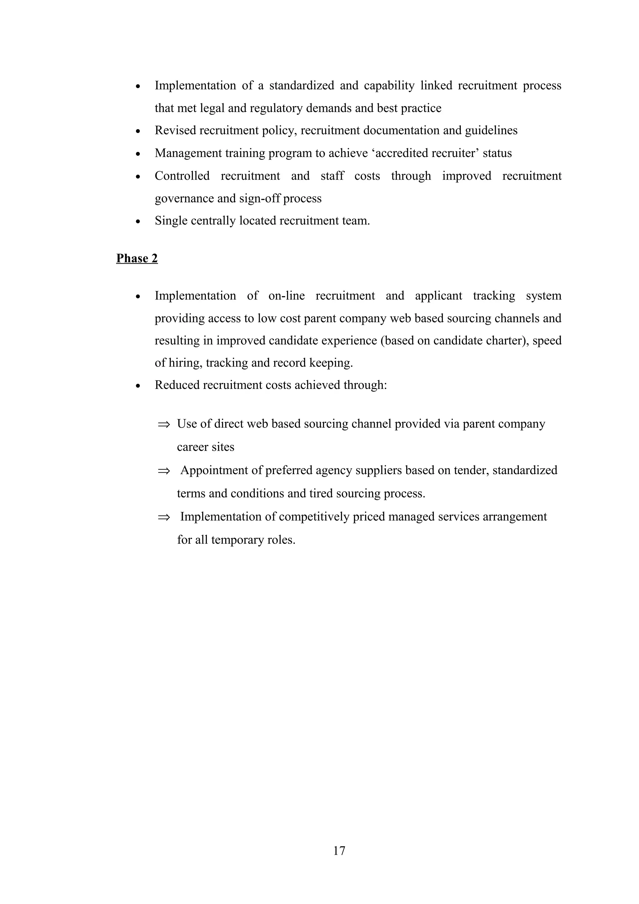 •

Implementation of a standardized and capability linked recruitment process
that met legal and regulatory demands and best practice

•

Revised recruitment policy, recruitment documentation and guidelines

•

Management training program to achieve ‘accredited recruiter’ status

•

Controlled recruitment and staff costs through improved recruitment
governance and sign-off process

•

Single centrally located recruitment team.

Phase 2
•

Implementation of on-line recruitment and applicant tracking system
providing access to low cost parent company web based sourcing channels and
resulting in improved candidate experience (based on candidate charter), speed
of hiring, tracking and record keeping.

•

Reduced recruitment costs achieved through:
⇒ Use of direct web based sourcing channel provided via parent company
career sites
⇒ Appointment of preferred agency suppliers based on tender, standardized
terms and conditions and tired sourcing process.
⇒ Implementation of competitively priced managed services arrangement
for all temporary roles.

17

 