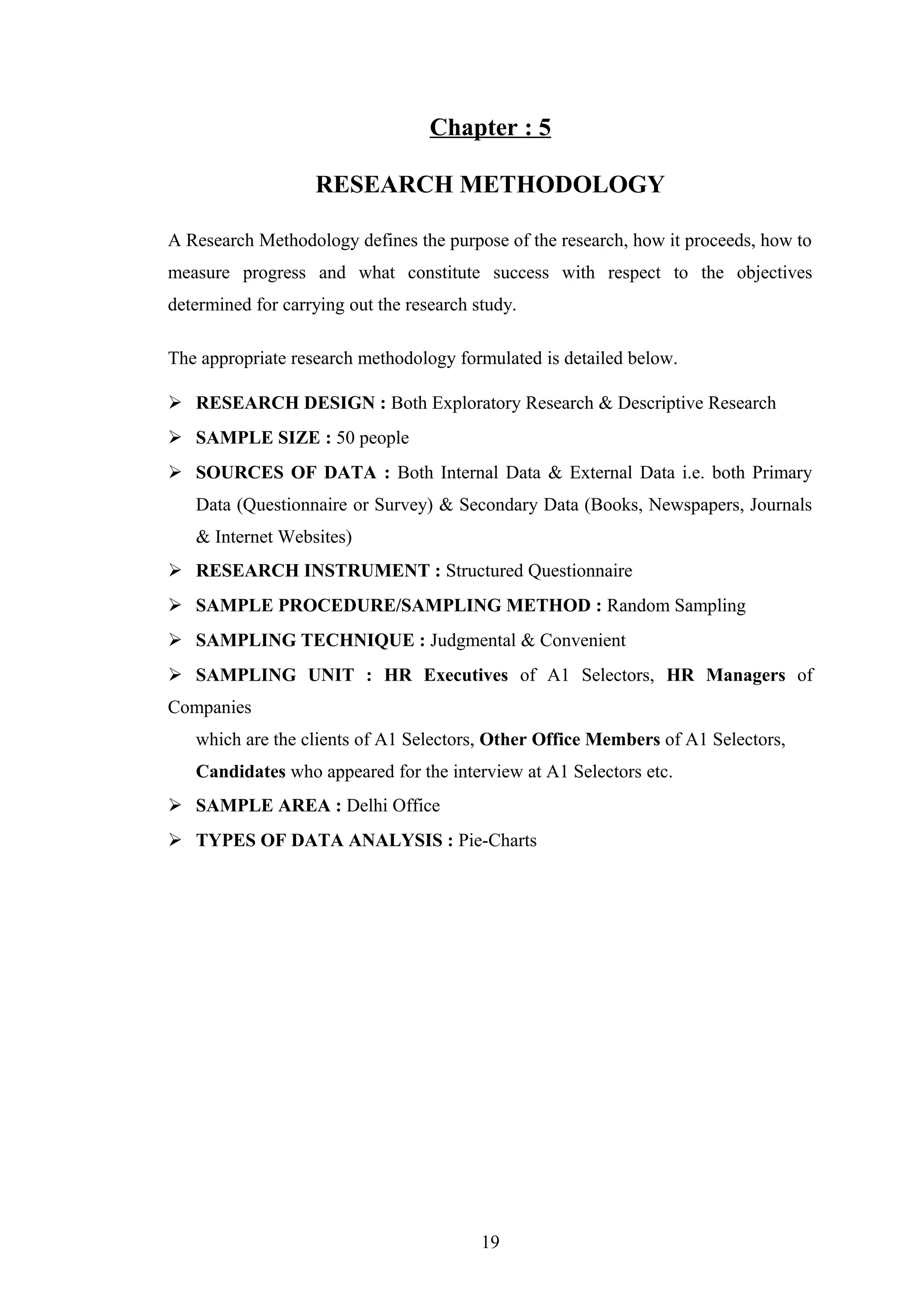 Chapter : 5
RESEARCH METHODOLOGY
A Research Methodology defines the purpose of the research, how it proceeds, how to
measure progress and what constitute success with respect to the objectives
determined for carrying out the research study.
The appropriate research methodology formulated is detailed below.
 RESEARCH DESIGN : Both Exploratory Research & Descriptive Research
 SAMPLE SIZE : 50 people
 SOURCES OF DATA : Both Internal Data & External Data i.e. both Primary
Data (Questionnaire or Survey) & Secondary Data (Books, Newspapers, Journals
& Internet Websites)
 RESEARCH INSTRUMENT : Structured Questionnaire
 SAMPLE PROCEDURE/SAMPLING METHOD : Random Sampling
 SAMPLING TECHNIQUE : Judgmental & Convenient
 SAMPLING UNIT : HR Executives of A1 Selectors, HR Managers of
Companies
which are the clients of A1 Selectors, Other Office Members of A1 Selectors,
Candidates who appeared for the interview at A1 Selectors etc.
 SAMPLE AREA : Delhi Office
 TYPES OF DATA ANALYSIS : Pie-Charts

19

 