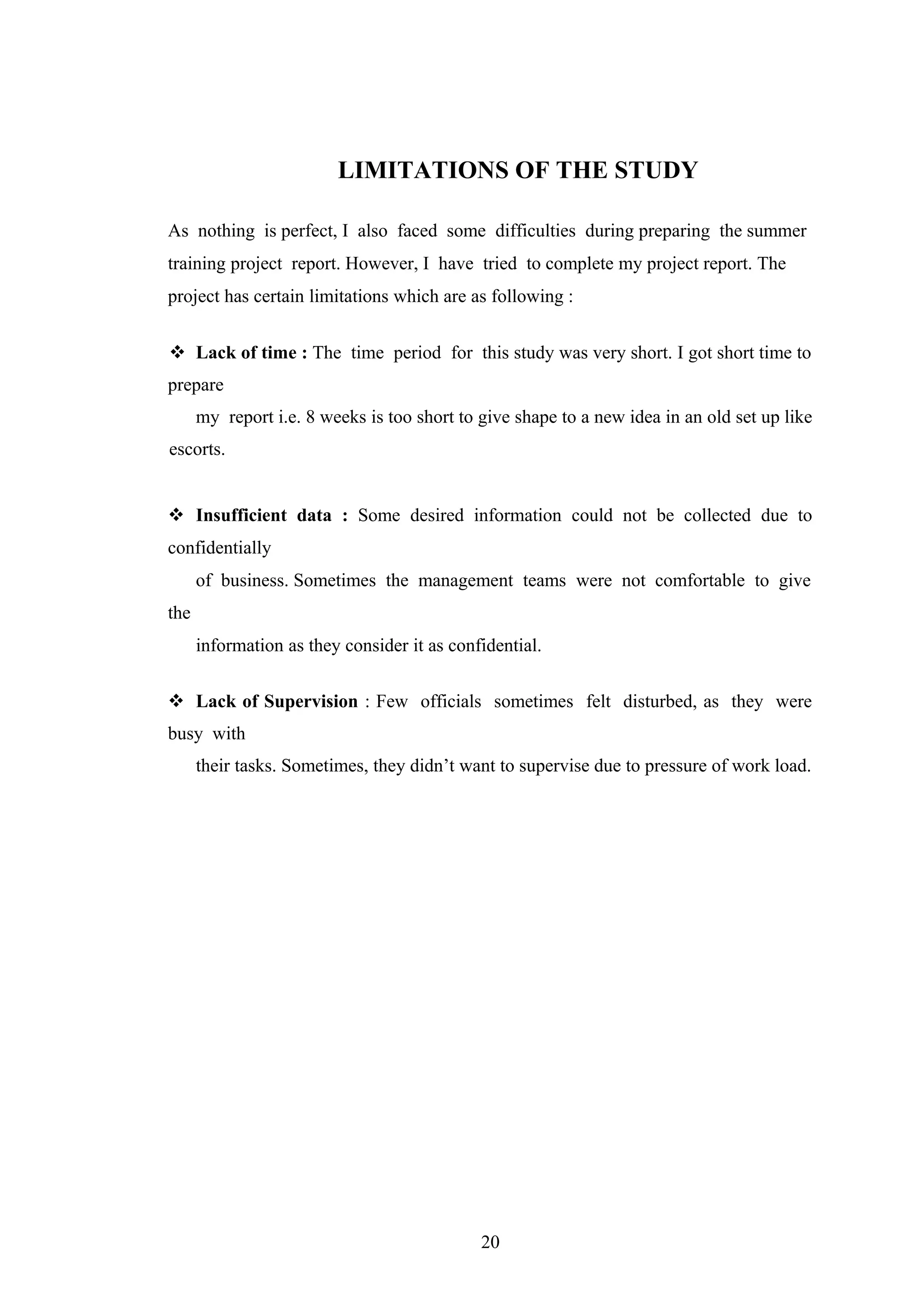 LIMITATIONS OF THE STUDY
As nothing is perfect, I also faced some difficulties during preparing the summer
training project report. However, I have tried to complete my project report. The
project has certain limitations which are as following :
 Lack of time : The time period for this study was very short. I got short time to
prepare
my report i.e. 8 weeks is too short to give shape to a new idea in an old set up like
escorts.
 Insufficient data : Some desired information could not be collected due to
confidentially
of business. Sometimes the management teams were not comfortable to give
the
information as they consider it as confidential.
 Lack of Supervision : Few officials sometimes felt disturbed, as they were
busy with
their tasks. Sometimes, they didn’t want to supervise due to pressure of work load.

20

 