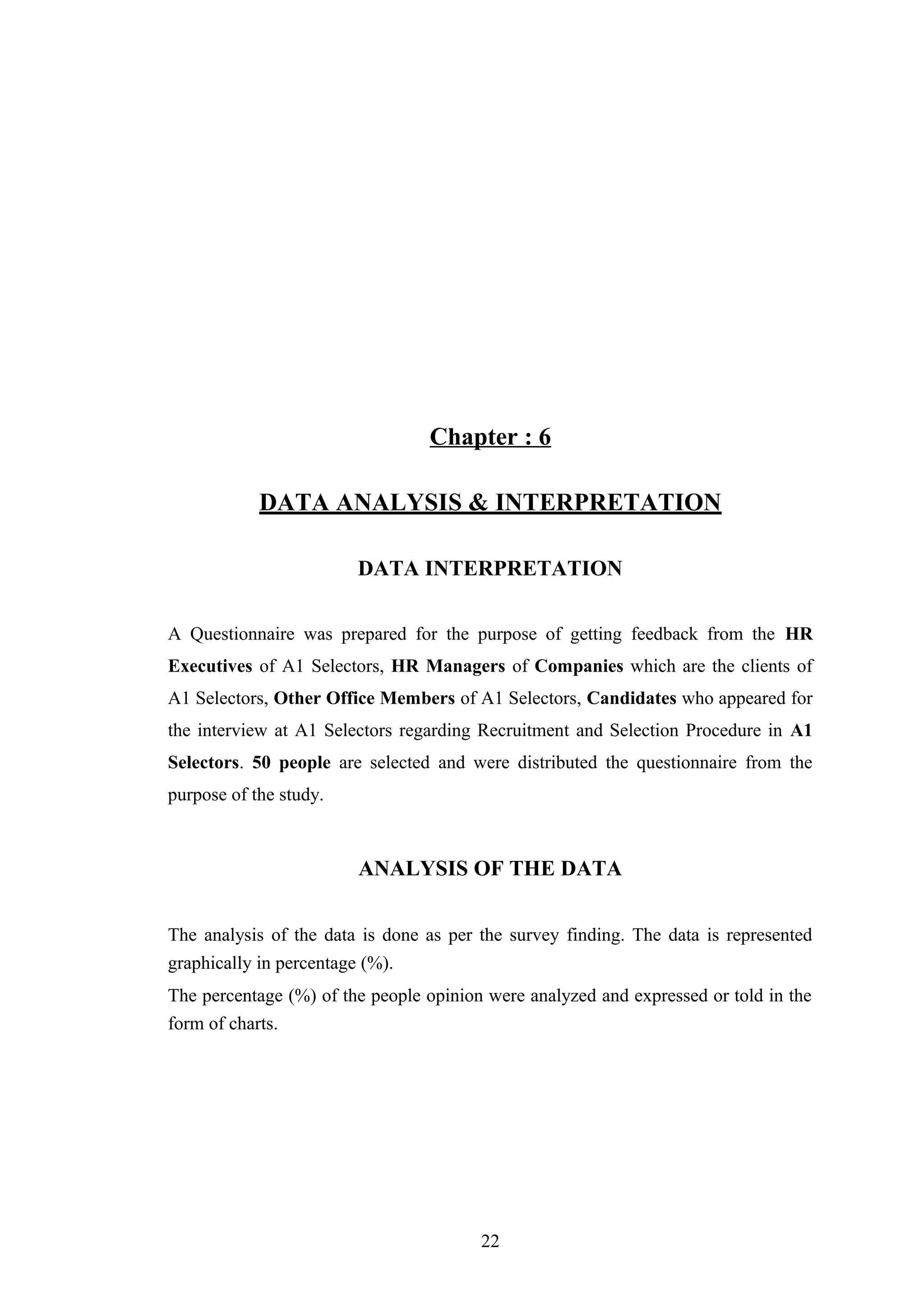 Chapter : 6
DATA ANALYSIS & INTERPRETATION
DATA INTERPRETATION
A Questionnaire was prepared for the purpose of getting feedback from the HR
Executives of A1 Selectors, HR Managers of Companies which are the clients of
A1 Selectors, Other Office Members of A1 Selectors, Candidates who appeared for
the interview at A1 Selectors regarding Recruitment and Selection Procedure in A1
Selectors. 50 people are selected and were distributed the questionnaire from the
purpose of the study.

ANALYSIS OF THE DATA
The analysis of the data is done as per the survey finding. The data is represented
graphically in percentage (%).
The percentage (%) of the people opinion were analyzed and expressed or told in the
form of charts.

22

 