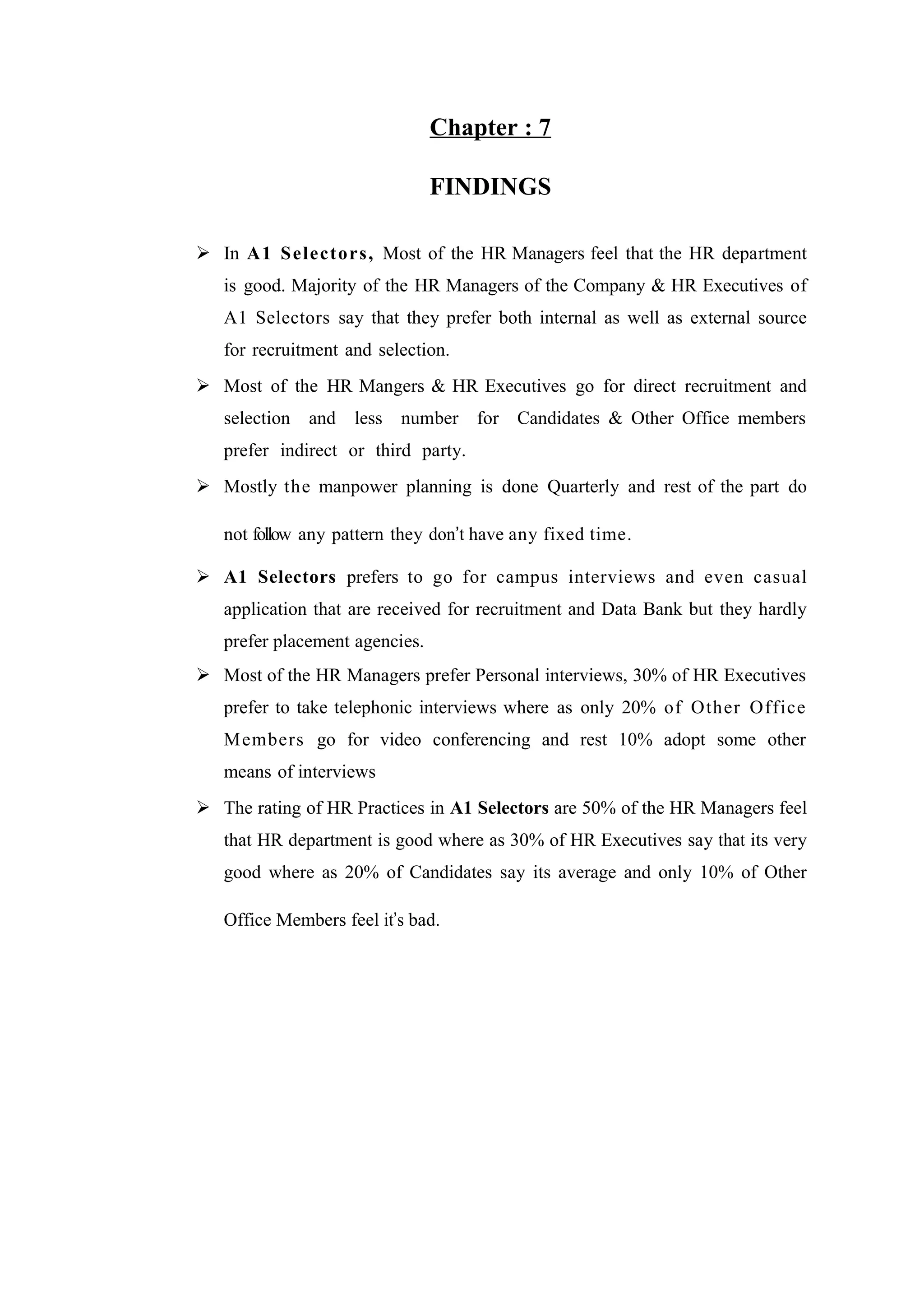 Chapter : 7
FINDINGS
 In A1 S electors , Most of the HR Managers feel that the HR department
is good. Majority of the HR Managers of the Company & HR Executives of
A1 Selectors say that they prefer both internal as well as external source
for recruitment and selection.
 Most of the HR Mangers & HR Executives go for direct recruitment and
selection

and

less

number for Candidates & Other Office members

prefer indirect or third party.
 Mostly the manpower planning is done Quarterly and rest of the part do
not follow any pattern they don’t have any fixed time.
 A1 Selectors prefers to go for campus interviews and even casual
application that are received for recruitment and Data Bank but they hardly
prefer placement agencies.
 Most of the HR Managers prefer Personal interviews, 30% of HR Executives
prefer to take telephonic interviews where as only 20% of Other Office
Members go for video conferencing and rest 10% adopt some other
means of interviews
 The rating of HR Practices in A1 Selectors are 50% of the HR Managers feel
that HR department is good where as 30% of HR Executives say that its very
good where as 20% of Candidates say its average and only 10% of Other
Office Members feel it’s bad.

 