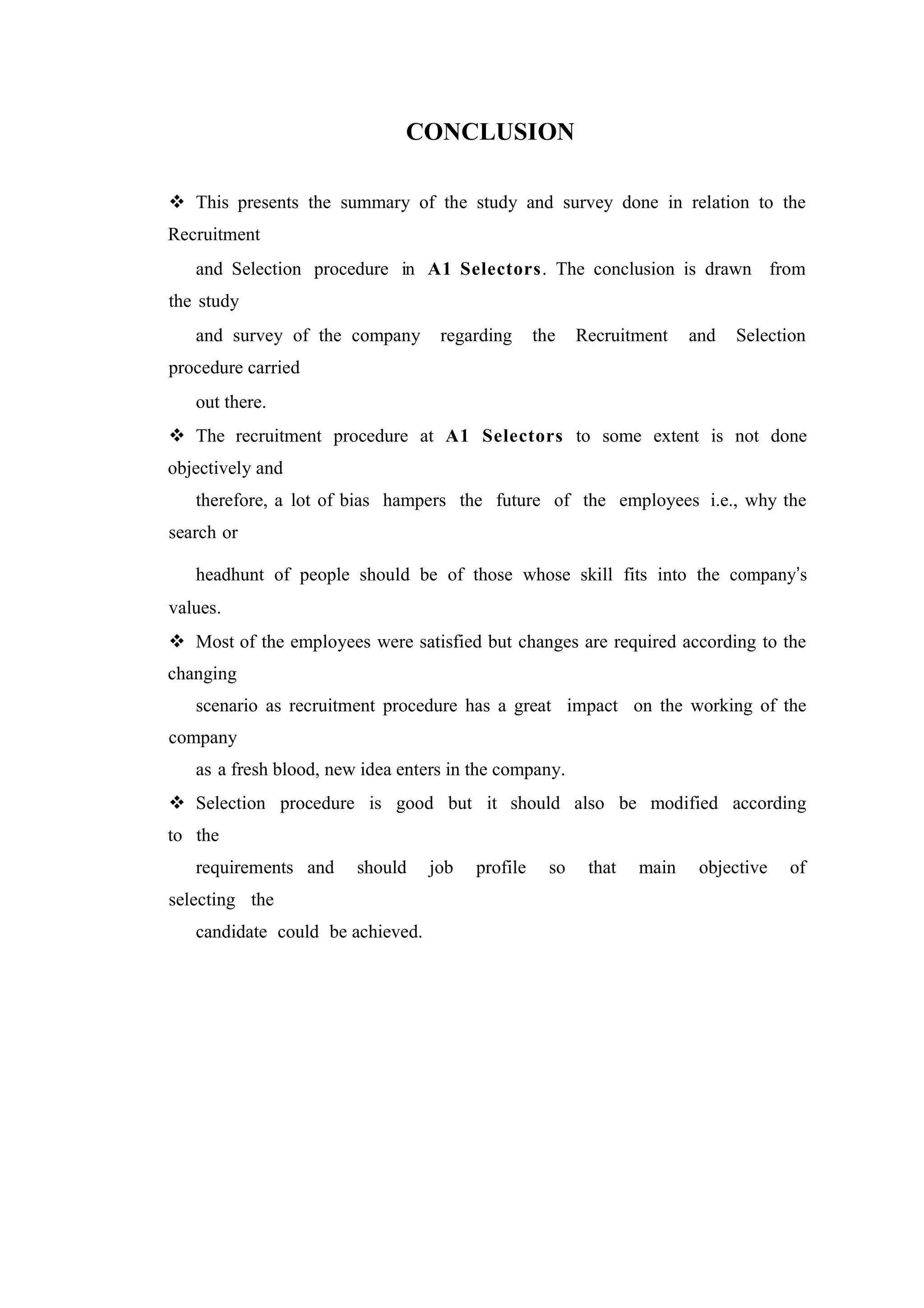 CONCLUSION
 This presents the summary of the study and survey done in relation to the
Recruitment
and Selection procedure in A1 Selectors. The conclusion is drawn from
the study
and survey of the company

regarding

the

Recruitment

and

Selection

procedure carried
out there.
 The recruitment procedure at A1 Selectors to some extent is not done
objectively and
therefore, a lot of bias hampers the future of the employees i.e., why the
search or
headhunt of people should be of those whose skill fits into the company’s
values.
 Most of the employees were satisfied but changes are required according to the
changing
scenario as recruitment procedure has a great impact on the working of the
company
as a fresh blood, new idea enters in the company.
 Selection procedure is good but it should also be modified according
to the
requirements and

should

selecting the
candidate could be achieved.

job

profile

so

that

main

objective

of

 