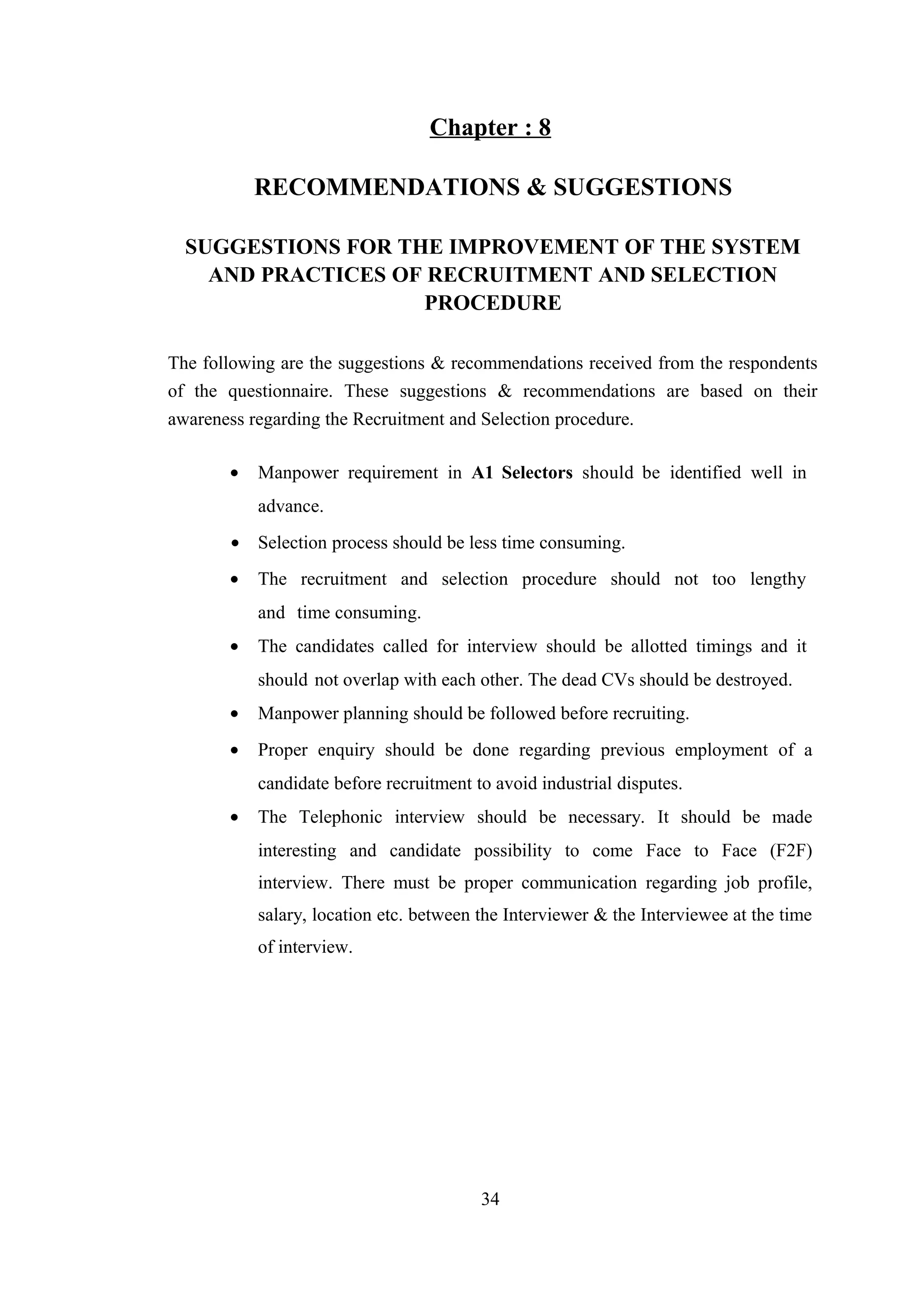 Chapter : 8
RECOMMENDATIONS & SUGGESTIONS
SUGGESTIONS FOR THE IMPROVEMENT OF THE SYSTEM
AND PRACTICES OF RECRUITMENT AND SELECTION
PROCEDURE
The following are the suggestions & recommendations received from the respondents
of the questionnaire. These suggestions & recommendations are based on their
awareness regarding the Recruitment and Selection procedure.
•

Manpower requirement in A1 Selectors should be identified well in
advance.

• Selection process should be less time consuming.
•

The recruitment and selection procedure should not too lengthy
and time consuming.

•

The candidates called for interview should be allotted timings and it
should not overlap with each other. The dead CVs should be destroyed.

•

Manpower planning should be followed before recruiting.

•

Proper enquiry should be done regarding previous employment of a
candidate before recruitment to avoid industrial disputes.

•

The Telephonic interview should be necessary. It should be made
interesting and candidate possibility to come Face to Face (F2F)
interview. There must be proper communication regarding job profile,
salary, location etc. between the Interviewer & the Interviewee at the time
of interview.

34

 