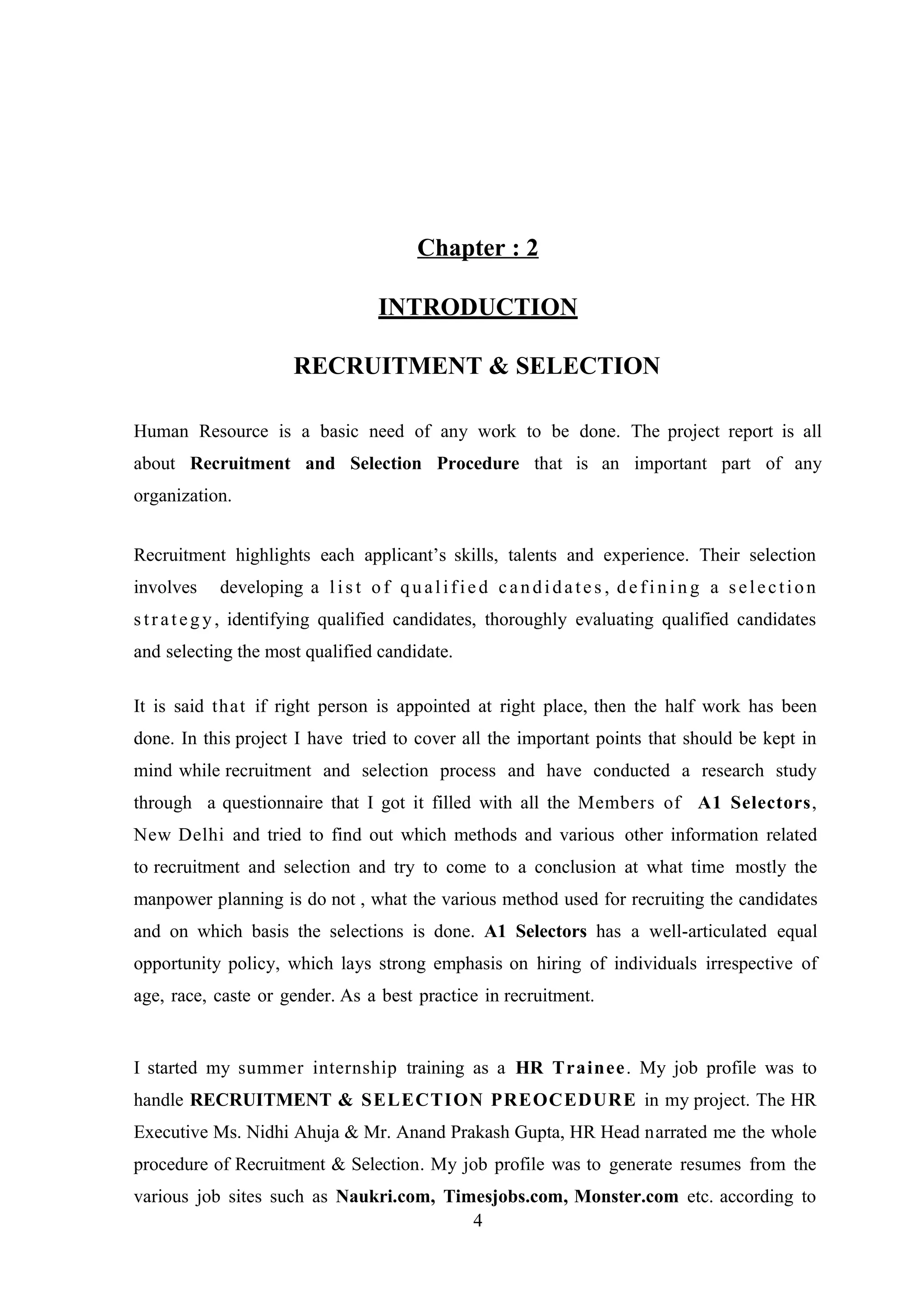 Chapter : 2
INTRODUCTION
RECRUITMENT & SELECTION
Human Resource is a basic need of any work to be done. The project report is all
about Recruitment and Selection Procedure that is an important part of any
organization.
Recruitment highlights each applicant’s skills, talents and experience. Their selection
involves

developing a l i s t o f q u a l i f i e d c a n d i d a t e s , d e f i n i n g a s e l e c t i o n

s t r a t e g y , identifying qualified candidates, thoroughly evaluating qualified candidates
and selecting the most qualified candidate.
It is said that if right person is appointed at right place, then the half work has been
done. In this project I have tried to cover all the important points that should be kept in
mind while recruitment and selection process and have conducted a research study
through a questionnaire that I got it filled with all the Members of A1 Selectors,
New Delhi and tried to find out which methods and various other information related
to recruitment and selection and try to come to a conclusion at what time mostly the
manpower planning is do not , what the various method used for recruiting the candidates
and on which basis the selections is done. A1 Selectors has a well-articulated equal
opportunity policy, which lays strong emphasis on hiring of individuals irrespective of
age, race, caste or gender. As a best practice in recruitment.

I started my summer internship training as a HR Trainee . My job profile was to
handle RECRUITMENT & SELECTION PREOCEDURE in my project. The HR
Executive Ms. Nidhi Ahuja & Mr. Anand Prakash Gupta, HR Head narrated me the whole
procedure of Recruitment & Selection. My job profile was to generate resumes from the
various job sites such as Naukri.com, Timesjobs.com, Monster.com etc. according to
4

 